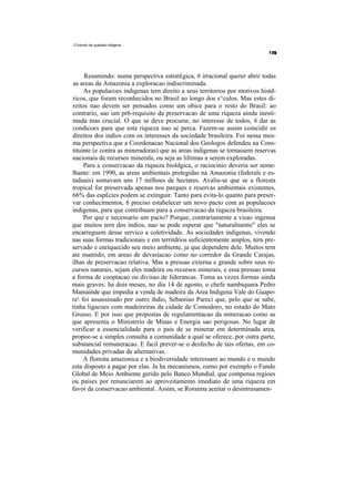 O future) da questao indigena




     Resumindo: numa perspectiva estrat£gica, 6 irracional querer abrir todas
as areas da Amazonia a exploracao indiscriminada.
     As populacoes indigenas tern direito a seus territorios por motivos histd-
ricos, que foram reconhecidos no Brasil ao longo dos s^culos. Mas estes di-
reitos nao devem ser pensados como um obice para o resto do Brasil: ao
contrario, sao um pr6-requisito da preservacao de uma riqueza ainda inesti-
mada mas crucial. O que se deve procurar, no interesse de todos, 6 dar as
condicoes para que esta riqueza nao se perca. Fazem-se assim coincidir os
direitos dos indios com os interesses da sociedade brasileira. Foi nessa mes-
ma perspectiva que a Coordenacao Nacional dos Geologos defendeu na Cons-
tituinte (e contra as mineradoras) que as areas indigenas se tornassem reservas
nacionais de recursos minerals, ou seja as liltimas a serem exploradas.
     Para a conservacao da riqueza bioldgica, o raciocinio deveria ser seme-
lhante: em 1990, as areas ambientais protegidas na Amazonia (federals e es-
taduais) somavam uns 17 milhoes de hectares. Avalia-se que se a floresta
tropical for preservada apenas nos parques e reservas ambientais existentes,
66% das esp£cies podem se extinguir. Tanto para evita-lo quanto para preser-
var conhecimentos, 6 preciso estabelecer um novo pacto com as populacoes
indigenas, para que contribuam para a conservacao da riqueza brasileira.
     Por que e necessario um pacto? Porque, contrariamente a visao ingenua
que muitos tern dos indios, nao se pode esperar que "naturalmente" eles se
encarreguem desse servico a coletividade. As sociedades indigenas, vivendo
nas suas formas tradicionais e em territdrios suficientemente amplos, tern pre-
servado e enriquecido seu meio ambiente, ja que dependem dele. Muitos tern
ate mantido, em areas de devastacao como no corredor da Grande Carajas,
ilhas de preservacao relativa. Mas a pressao externa e grande sobre seus re-
cursos naturais, sejam eles madeira ou recursos minerais, e essa pressao toma
a forma de cooptacao ou divisao de liderancas. Toma as vezes formas ainda
mais graves: ha dois meses, no dia 14 de agosto, o chefe nambiquara Pedro
Mamainde que impedia a venda de madeira da Area Indigena Vale do Guapo-
re foi assassinado por outro ihdio, Sebastiao Pareci que, pelo que se sabe,
tinha ligacoes com madeireiras da cidade de Comodoro, no estado do Mato
Grosso. E por isso que propostas de regulamentacao da mineracao como as
que apresenta o Ministerio de Minas e Energia sao perigosas. No lugar de
verificar a essencialidade para o pais de se minerar em determinada area,
propoe-se a simples consulta a comunidade a qual se oferece, por outra parte,
substancial remuneracao. E facil prever-se o desfecho de tais ofertas, em co-
munidades privadas de alternativas.
     A floresta amazonica e a biodiversidade interessam ao mundo e o mundo
esta disposto a pagar por elas. Ja ha mecanismos, como por exemplo o Fundo
Global de Meio Ambiente gerido pelo Banco Mundial, que compensa regioes
ou paises por renunciarem ao aproveitamento imediato de uma riqueza em
favor da conservacao ambiental. Assim, se Roraima aceitar o desintrusamen-
 