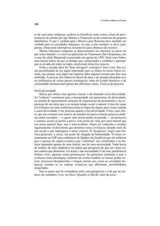 A Temitica Indtgena na Escola




to de suas areas indigenas, poderia se beneficiar entre outras coisas da pavi-
mentacao da estrada que liga Manaus a Venezuela ou da construcao de pequena
hidreletrica. O que e verdade para o Brasil e para Roraima deve tambdm ser
verdade para as sociedades indigenas: ou seja, a elas tambem se deve com-
pensar, oferecendo alternativas sustentaveis para obtencao de recursos.
     Muitas liderancas indigenas ja demonstraram seu interesse no pacto de
que estou falando: e o caso em particular do Yanomami Davi Kopenaua, era
o caso do chefe Mamainde assassinado em agosto de 1993. Nem mais fndios
nem menos indios do que os Kaiapo que, renunciando a combater o garimpo
que os invadia de todos os lados, resolveram tolera-lo e taxa-lo.
     Volta a surrada ideia do "bom selvagem" ecologico? Sim e nao. Sim co-
mo possibilidade de um papel importante para os indios no nosso future co-
mum, nao porque esse papel nao repousa sobre alguma essentia que lhes seja
atribufda. A posicao dos fndios no Brasil de hoje e de amanha desenhar-se-a
na confluencia de varias opcoes estrategicas, tanto do Estado brasileiro e da
comunidade internacional quanto das diferentes etnias. Trata-se de parceria.

Socio-diversidade
     Deixei por ultimo uma questao crucial, a da chamada socio-diversidade.
As "culturas" constituem para a humanidade um patrimonio de diversidade,
no sentido de apresentarem solucoes de organizacao do pensamento e de ex-
ploracao de um meio que e ao mesmo tempo social e natural. Como fez notar
L6vi-Strauss em uma conferencia feita no Japao ha alguns anos, nesse sentido
a socio-diversidade 6 tao preciosa quanto a bio-diversidade. Creio, com efei-
to, que ela constitui essa reserva de achados na qual as futuras geracoes pode-
rao achar exemplos — e quern sabe novos pontos de partida — de processos
e sinteses sociais ja postos a prova. Este ponto de vista, por mais natural que
nos possa parecer hoje, nao e auto-evidente. Supoe ter caducado o modelo
ingenuamente evolucionista que dominou nossa civilizacao durante mais de
um seculo e que impregnou o senso comum. O "progresso" erigiu uma his-
toria particular, a nossa, em ponto de chegada da humanidade. Tivemos re-
centemente na USP uma conferencia de Stephen Jay Gould em que ele enfatizou
que o sucesso da cadeia evolutiva que "culminou" nos vertebrados e no ho-
mem dependeu apenas de uma loteria, nao de uma necessidade. Nada havia
de melhor, de mais adaptativo na cadeia que prosperou do que em varias ou-
tras cadeias que abortaram. Foi acaso e nao necessidade. Com isso, perderam-se
formas vivas, algumas muito promissoras. Se quisermos continuar a usar a
evolucao como paradigma, terfamos de avaliar tambem as nossas perdas so-
ciais: processos desaparecidos e linguas mortas sao, como as variedades bo-
tanicas extintas ou as cadeias evolutivas que abortaram, possibilidades
aniquiladas.
     Nao se pense que ha contradicao entre esta perspectiva e a de que as cul-
turas sao entidades vivas, em fluxo. Quando se fala do valor da socio-
 