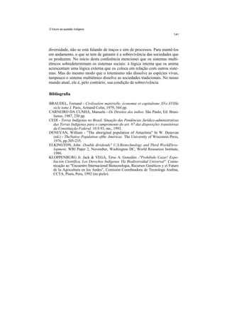 O futuro da questão indígena




diversidade, não se está falando de traços e sim de processos. Para mantê-los
em andamento, o que se tem de garantir é a sobrevivência das sociedades que
os produzem. No início desta conferência mencionei que os sistemas multi-
étnicos sobredeterminam os sistemas sociais: à lógica interna que os anima
acrescentam uma lógica externa que os coloca em relação com outros siste-
mas. Mas do mesmo modo que o totemismo não dissolve as espécies vivas,
tampouco o sistema multiétnico dissolve as sociedades tradicionais. No nosso
mundo atual, ele é, pelo contrário, sua condição de sobrevivência.

Bibliografia

BRAUDEL, Fernand - Civilisaíion matérielle, économie et capitalisme XVe-XVIIIe
  sicle tome I. Paris, Armand Colin, 1979, 544 pp.
CARNEIRO DA CUNHA, Manuela - Os Direitos dos índios. São Paulo, Ed. Brasi-
  liense, 1987, 230 pp.
CEDI - Terras Indígenas no Brasil. Situação das Pendências Jurídico-administrativas
  das Terras Indígenas para o cumprimento do art. 67 das disposições transitórias
  da Constituição Federal. 10.9.93, ms., 1993.
DENEVAN, William - "The aboriginal population of Amazônia" In W. Denevan
  (ed.) - TheNative Population ofthe Américas. The University of Wisconsin Press,
  1976, pp.205-235.
ELKINGTON, John -Double dividends? U.S.Biotechnology and Third WorldDeve-
  lopment, WRI Paper 2, November, Washington DC, World Resources Institute,
  1986.
KLOPPENBURG Jr. Jack & VEGA, Tirso A. Gonzáles -"Prohibido Cazar! Expo-
  liación Científica, Los Derechos Indígenas Yla Biodiversidad Universal''. Comu-
  nicação ao "Encuentro Internacional Biotecnologia, Recursos Genéticos y ei Futuro
  de Ia Agricultura en los Andes", Comisión Coordinadora de Tecnologá Andina,
  CCTA, Piura, Peru, 1992 (no prelo).
 