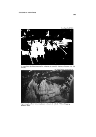 Organização dos povos indígenas




                                                                      Foto Egon Heck/CIMI




    II Assembléia Geral das Organizações Indígenas da Amazônia Brasileira, Manaus, AM, 16 a
    19/4/90.
                                                         Foto Marco Aurélio Martins/Anaí-Ba




    Apresentação do Praia Pankararé, durante a Semana do índio de 1989, no Shopping
    Piedade, Bahia.
 