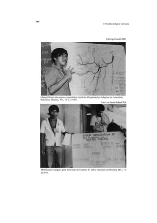 A Temática Indígena na Escola




                                                                    Foto Egon Heck/CIMI




Manuel Moura discursa na Assembléia Geral das Organizações Indígenas da Amazônia
Brasileira, Manaus, AM, 17 a 21/4/89.
                                                            Foto Luis Santos Lobo/CIMI




Mobilização indígena para disucssão do Estatuto do índio, realizada em Brasília, DF, 17 a
20/6/91.
 