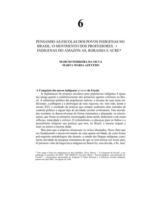 6
PENSANDO AS ESCOLAS DOS POVOS INDIGENAS NO
 BRASIL: O MOVIMENTO DOS PROFESSORES •
 INDIGENAS DO AMAZON AS, RORAIMA E ACRE*

                           MARCIO FERREIRA DA SILVA
                            MARTA MARIA AZEVEDO




A Conquista dos povos indigenas at raves da Escola
     A implantacao de projetos escolares para populacoes indigenas 6 quase
tao antiga quanto o estabelecimento dos primeiros agentes coloniais no Bra-
sil. A submissao politica das populacoes nativas, a invasao de suas areas tra-
dicionais, a pilhagem e a destruigao de suas riquezas, etc. tern sido, desde o
seculo XVI, o resultado de praticas que sempre souberam aliar metodos de
controle politico a algum tipo de atividade escolar civilizatoria. Tais ativida-
des escolares se desenvolveram de forma sistematica e planejada: os missio-
narios, que foram os primeiros encarregados desta tarefa, dedicaram a ela muita
reflexao, tenacidade e esforco. O colonialismo, a educacao para os fndios e o
proselitismo religioso sao praticas que tern, no Brasil, a mesma origem e
mais ou menos a mesma idade.
     Mas para que a empresa alcancasse os exitos almejados, ficou claro que
era fundamental o desenvolvimento de uma quarta atividade, de certa forma
prd-requisito metodologico das demais: o estudo das lfnguas indigenas, a pri-
meira atividade de pesquisa sistematica de que se tern noticia em nosso pais.
O primeiro vulto da lingui'stica indigena no Brasil foi, sem diivida, o Pe. Jose


* Este artigo 6 fruto da condensacao de dois trabalhos: Silva, Marcio - "A Conquista da Escola", a ser
publicado no periodico do INEP - EM ABERTO; Azevedo, Marta - "Escola Indigena: caso particular de
Escola?" - comunicacao apresentada no Simposio O Piano Decenal e a Educacao Escolar Indigena,
promovido pelo MEC, em agosto de 1994.
 