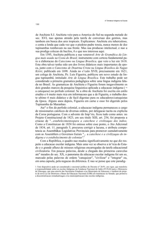 A Tematica Indigena na Escola




de Anchieta S.J. Anchieta veio para a America do Sul na segunda metade do
sec. XVI, nao apenas atraido pela tarefa de conversao dos gentios, mas
tambem em busca dos ares tropicais. Explicamos: Anchieta era tuberculoso,
e conta a lenda que cada vez que o piedoso padre tossia, nunca menos de dez
tupinambas tombavam na sua frente. Mas sua producao intelectual, e nao a
sua prodiga colecao de bacilos, 6 o que nos interessa aqui.
     Em 1595, Anchieta publicou a sua veneravel Arte de Gramdtica da Lin-
goa mais usada na Costa do Brasil, instrumento com certeza fundamental pa-
ra a elaboracao do Catecismo na Lingua Brasilica, que veio a luz em 1618.
Esta obra talvez tenha sido um dos livros didaticos mais importantes da epo-
ca, junto com o Catecismo de Doutrina Crista na Lingua Brasilica da Nagao
Kiriri, publicado em 1698. Ainda no s^culo XVII, precisamente em 1621,
um colega de Anchieta, Pe. Luis Figueira, publicou um novo estudo da lin-
gua tupinambd, intitulado Arte de Lingua Brasilica. Este trabalho pode ser
considerado a primeira gramatica pedag6gica sobre uma lingua indigena fala-
da no Brasil. As gramaticas de Anchieta e Figueira foram inegavelmente os
dois grandes marcos da pesquisa linguistica aplicada a educacao indigena ( =
a catequese) no perfodo colonial. Se a obra de Anchieta foi escrita em estilo
erudito e 6 muito mais rica em informacoes que a de Figueira, o trabalho des-
te ultimo 6 mais didatico e de facil digestao para os educadores/catequistas
da £poca. Alguns anos depois, Figueira em carne e osso foi digerido pelos
Tupinamba do Maranhao.
     Ate" o fim do perfodo colonial, a educacao indigena permaneceu a cargo
de missionaries catolicos de diversas ordens, por delegacao tacita ou explicita
da Coroa portuguesa. Com o advento do Imp^rio, ficou tudo como antes: no
Projeto Constitucional de 1823, em seu titulo XIII, art. 254, foi proposta a
criacao de "...estabelecimentospara a catechese e civilizaqao dos indios.
Como a Constituicao de 1824 foi omissa sobre esse ponto, o Ato Adicional
de 1834, art. 11, paragrafo 5, procurou corrigir a lacuna, e atribuiu compe-
tencia as Assembl&as Legislativas Provinciais para promover cumulativamente
com as Assemblers e Governos Gerais "... a catechese e a civilizaqao do in-
digena e o estabelecimento de colonias''.l
     Com a Repiiblica, o quadro nao mudou significativamente no que diz res-
peito a educacao escolar indigena. Mais uma vez se observa a in^rcia do Esta-
do e o grande afluxo de missoes religiosas encarregadas da tarefa educacional
civilizatoria. Em poucas palavras, desde a chegada das primeiras caravelas
ate" meados do sec. XX, o panorama da educacao escolar indigena foi um so,
marcado pelas palavras de ordem "catequizar", "civilizar" e "integrar" ou,
em uma capsula, pela negacao da diferenca. E nao se pense que este paradig-
1. Este dispositivo pode ser considerado o ancestral jurfdico do Decreto n? 26/91, em vigor, que transferiu
a responsabilidade sobre as escolas ihdigenas da Fundacao Nacional do Indio (FUNAI) para o Ministerio
de Educagao, que atua atrav6s das Secretarias Estaduais e/ou Municipais de Educacao; e tambem do proje-
to da nova Lei de Diretrizes e Bases da Educacao Nacional (LDB) em tramitacao no Senado, que promove
a descentralizacao (estadualizagao e/ou municipalizacao) das escolas indfgenas.
 