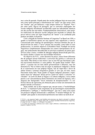 Pensando as escolas indlgenas




ma e coisa do passado. Grande parte das escolas indlgenas hoje em nosso pais
tern como tarefa principal a transformacao do "outro" em algo assim como
um "similar", que, por definicao, e algo sempre inferior ao "original". Nao i
por outra razao, diga-se de passagem, que os curriculos empregados nas
escolas indfgenas oficialmente reconhecidas sejam tao radicalmente identicos
aos das escolas dos nao-indios. Fundamentalmente etnoceotricos, estes proje-
tos tradicionais de educacao escolar indigena tern encarado as culturas dos
povos nativos como um signo inequfvoco do "atraso" a ser combatido pela
piedosa atividade civilizatoria.
     Com a chegada do Summer Institute of Linguistics2 ao Brasil em 1956, o
quadro se transformou apenas em seus aspectos mais superficiais e visfveis.
Caracterizado pelo emprego de metodologias e t6cnicas distintas das que se
desenvolviam ate entao, o "novo" projeto nao escondia, como todos os seus
predecessores, os mesmos objetivos civilizatdrios finais. Fundado em teorias
linguisticas completamente ultrapassadas nos centros metropolitanos de ori-
gem, mas praticamente desconhecidas na provincia academica de paises peri-
feYicos como o nosso, o modelo de educagao indigena desenvolvido pelo S.I.L.
fez muitos aliados e arautos nas universidades brasileiras.
     Os objetivos do S.I.L., como dissemos ha pouco, nunca foram diferentes
dos de qualquer missao tradicional: a conversao dos gentios e a salvacao de
suas almas. Mas foram os seus meios e nao os seus fins que fascinaram a pla-
teia universitaria brasileira e o setor publico. No quadro deste modelo "alter-
native", a questao nao era mais abolir grosseiramente a diferenca, mas sim
domestica-la. Nao se tratava mais de negar as populacoes indlgenas o direito
de se expressarem em suas prdprias linguas, mas de impor-lhes o dever de
adotar normas e sistemas ortograficos gerados in vitro que, de resto, nunca
funcionam muito bem. Neste quadro as linguas indlgenas passaram a repre-
sentar meios de "educacao" desses povos a partir de valores e conceitos "ci-
vilizados". Ao inv6s de abolir as linguas e as culturas indlgenas, a nova ordem
passou a ser a documentacao destes fenomenos em carater de urgencia, sob a
alegacao dos famigerados "riscos iminentes de desaparecimento". E a di-
ferenca deixou de representar um obstaculo para se tornar um instrumento do
proprio metodo civilizatorio.3
     Neste sentido, nao se deve esquecer que, nao por acaso, a "escola-bilingue
do S.I.L." e responsavel pelo surgimento de um personagem essencialmente
problematico e ambiguo, o "monitor-bilingiie", que nao e outra coisa senao
um professor indigena domesticado e subalterno. O monitor bilfngiie foi "in-
ventado" para ajudar os missionarios/professores nao-indios na tarefa de al-

2. O S.I.L. e um organismo ligado a uma fundafao norte-americana cujo objetivo principal 6 a traducao
da Biblia em diferentes linguas. No Brasil, desde 1991, se intitula Sociedade Internacional de Lingui'stica,
cf. artigos de Leite, Y., Seeger, A., In Religiao e Sociedade n. 7.
3. E evidente que domesticar a diferenca nao se opoe a negar a diferenca: a domesticacao e um metodo,
enquanto a negacao 6 um fim.
 