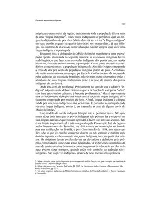 Pensando as escolas indígenas




própria estrutura social da região, praticamente toda a população falava mais
de uma "língua indígena"5. Estes índios indagavam-se perplexos qual das lín-
guas tradicionalmente por eles faladas deveria ser eleita "a língua indígena"
em suas escolas e qual (ou quais) deveria(m) ser esquecida(s), já que bilín-
güe, no contexto da discussão sobre educação escolar sempre quer dizer uma
língua indígena e o português.
    Enquanto isso, a delegação do Médio Solimões manifestava uma preocu-
pação oposta, enunciada da seguinte maneira: se as escolas indígenas devem
ser bilíngües, o que fazer com as escolas indígenas dos povos que, por razões
históricas, falavam exclusivamente o português? Casos como este não são ane-
dóticos e excepcionais: a população indígena do Alto Rio Negro corresponde
a cerca de dez por cento da população indígena global do país. Além disso,
são muito numerosos os povos que, por força da violência exercida no passado
pelas agências da sociedade brasileira, não tiveram outra alternativa senão o
abandono de suas línguas tradicionais (este é o caso de muitos dos povos
indígenas do nordeste).
    Onde está o nó do problema? Precisamente no sentido que o adjetivo "in-
dígena" adquiriu neste debate. Sabemos que a definição da categoria "índio",
com base em critérios culturais, é bastante problemática.6 Mas é precisamente
uma definição deste tipo que está subjacente à noção de língua indígena, acri-
ticamente empregada por muitos até hoje. Afinal, língua indígena é a língua
falada por um povo indígena e não vice-versa. E portanto, o português pode
ser uma língua indígena, como é, por exemplo, o caso de alguns povos do
Médio Solimões.7
    Este modelo de escola indígena bilíngüe não é, portanto, novo. Não que-
remos dizer com isso que os povos indígenas não possam ler e escrever em
suas línguas nativas e que possam aprender a fazer isso em suas escolas. Isto
é um direito inquestionável e está assegurado pela Convenção 169 da Organi-
zação Internacional do Trabalho, de 1989 (ainda em tramitação no Senado
para sua ratificação no Brasil), e pela Constituição de 1988, em seu artigo
210. Mas o que as escolas indígenas devem ou não ensinar é matéria cuja
decisão depende exclusivamente dos povos indígenas para os quais elas exis-
tem. Os objetivos dessas escolas devem ser discutidos e definidos pelas pró-
prias comunidades onde estas estão localizadas. A experiência acumulada de
mais de quatro séculos demonstra como programas de educação escolar indí-
gena podem fazer estragos, quando estão sob controle de agências não--
indígenas. São os povos indígenas, através de seus mecanismos políticos

5. Sobre a relação entre multi-linguismo e estrutura social no Rio Negro, ver, por exemplo, os trabalhos de
Jean Jackson e Christine Hugh-Jones.
6. Sobre este ponto, ver Carneiro da Cunha, M. 1987. Os Direitos do índio: Ensaios e Documentos. São
Paulo, Brasiliense, pp 22-7.
7. Ver sobre os povos indígenas do Médio Solimões os trabalhos de Priscila Faulhaber: O Navio Encantado
e Entrosando.
 