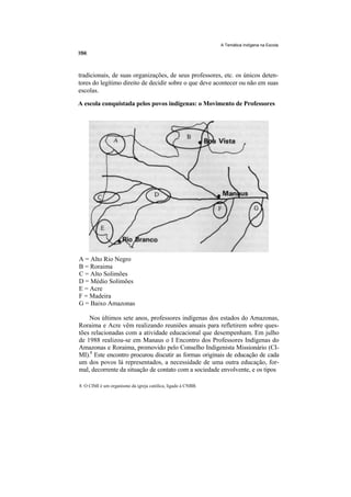 A Temática Indígena na Escola




tradicionais, de suas organizações, de seus professores, etc. os únicos deten-
tores do legítimo direito de decidir sobre o que deve acontecer ou não em suas
escolas.

A escola conquistada pelos povos indígenas: o Movimento de Professores




A = Alto Rio Negro
B = Roraima
C = Alto Solimões
D = Médio Solimões
E = Acre
F = Madeira
G = Baixo Amazonas

    Nos últimos sete anos, professores indígenas dos estados do Amazonas,
Roraima e Acre vêm realizando reuniões anuais para refletirem sobre ques-
tões relacionadas com a atividade educacional que desempenham. Em julho
de 1988 realizou-se em Manaus o I Encontro dos Professores Indígenas do
Amazonas e Roraima, promovido pelo Conselho Indigenista Missionário (CI-
MI).8 Este encontro procurou discutir as formas originais de educação de cada
um dos povos lá representados, a necessidade de uma outra educação, for-
mal, decorrente da situação de contato com a sociedade envolvente, e os tipos

8. O CIMI é um organismo da igreja católica, ligado à CNBB.
 