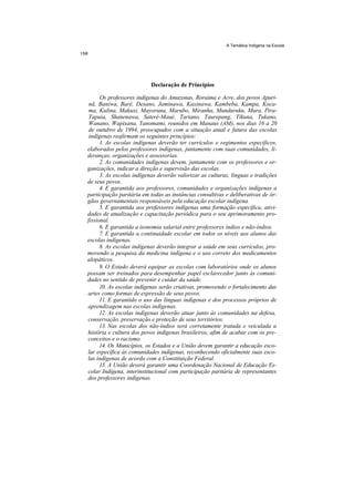 A Temática Indígena na Escola




                          Declaração de Princípios

      Os professores indígenas do Amazonas, Roraima e Acre, dos povos Apuri-
 nã, Baniwa, Baré, Desano, Jaminawa, Kaxinawa, Kambeba, Kampa, Koca-
 ma, Kulina, Makuxi, Mayoruna, Marubo, Miranha, Munduruku, Mura, Pira-
 Tapuia, Shanenawa, Sateré-Maué, Tariano, Taurepang, Tikuna, Tukano,
 Wanano, Wapixana, Yanomami, reunidos em Manaus (AM), nos dias 16 a 20
 de outubro de 1994, preocupados com a situação atual e futura das escolas
 indígenas reafirmam os seguintes princípios:
      1. As escolas indígenas deverão ter currículos e regimentos específicos,
elaborados pelos professores indígenas, juntamente com suas comunidades, li-
deranças, organizações e assessorias.
      2. As comunidades indígenas devem, juntamente com os professores e or-
ganizações, indicar a direção e supervisão das escolas.
      3. As escolas indígenas deverão valorizar as culturas, línguas e tradições
de seus povos.
      4. E garantida aos professores, comunidades e organizações indígenas a
participação paritária em todas as instâncias consultivas e deliberativas de ór-
gãos governamentais responsáveis pela educação escolar indígena.
      5. E garantida aos professores indígenas uma formação específica, ativi-
dades de atualização e capacitação periódica para o seu aprimoramento pro-
fissional.
      6. E garantida a isonomia salarial entre professores índios e não-índios.
      7. E garantida a continuidade escolar em todos os níveis aos alunos das
escolas indígenas.
      8. As escolas indígenas deverão integrar a saúde em seus currículos, pro-
movendo a pesquisa da medicina indígena e o uso correto dos medicamentos
alopáticos.
      9. O Estado deverá equipar as escolas com laboratórios onde os alunos
possam ser treinados para desempenhar papel esclarecedor junto às comuni-
dades no sentido de prevenir e cuidar da saúde.
      10. As escolas indígenas serão criativas, promovendo o fortalecimento das
artes como formas de expressão de seus povos.
      11. E garantido o uso das línguas indígenas e dos processos próprios de
aprendizagem nas escolas indígenas.
      12. As escolas indígenas deverão atuar junto às comunidades na defesa,
conservação, preservação e proteção de seus territórios.
      13. Nas escolas dos não-índios será corretamente tratada e veiculada a
história e cultura dos povos indígenas brasileiros, afim de acabar com os pre-
conceitos e o racismo.
      14. Os Municípios, os Estados e a União devem garantir a educação esco-
lar específica às comunidades indígenas, reconhecendo oficialmente suas esco-
las indígenas de acordo com a Constituição Federal.
      15. A União deverá garantir uma Coordenação Nacional de Educação Es-
colar Indígena, interinstitucional com participação paritária de representantes
dos professores indígenas.
 