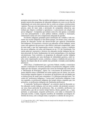 A Temática Indígena na Escola




portantes nesse processo. Mas na prática tudo parece continuar como antes: a
grande maioria dos programas de educação indígena em curso ou em fase de
implantação em nosso país parecem dar as costas aos artigos constitucionais
vigentes. Para que este panorama possa sofrer uma mudança substancial será
preciso, antes de mais nada, a promoção de campanhas educativas que
tenham por objetivo combater a ignorância e o preconceito em relação aos
povos indígenas11. Campanhas que tenham como alvo não apenas a sociedade
civil mas principalmente o setor público (federal, estadual e municipal),
infelizmente ainda sem uma compreensão adequada da questão.
    Os direitos indígenas garantidos pela Constituição são violados a todo mo-
mento nas escolas indígenas (e fora delas) porque, em muitos casos, estes pro-
gramas de educação escolar são desenvolvidos por agências francamente
anti-indígenas. Os assessores e técnicos em educação escolar indígena, assim
como suas agências (do governo e das ONGs), precisam compreender, antes
de mais nada, o que são organizações sociais, costumes, crenças e tradições
dos povos indígenas, tal como está disposto no art. 231 da Constituição. Em
outras palavras, assessores e técnicos em educação escolar indígena não po-
dem prescindir de lições fundamentais de teoria antropológica e de etnologia
sul-americana. Caso contrário, os programas de educação escolar indígena
poderão ser pautados por uma ideologia de indianidade genérica, onde no-
ções como organizações sociais, costumes, crenças e tradições dos povos in-
dígenas são desprovidas de um sentido mais profundo e tomadas como detalhes
pitorescos.
    Além disso, é fundamental que o governo federal, estados e municípios
apoiem a realização de encontros periódicos de professores indígenas coorde-
nados por eles mesmos, sem prejuízo dos cursos de formação (tal como prevê
a "Declaração de Princípios", supra). Se o movimento de professores indí-
genas adquiriu maior visibilidade em certas regiões que em outras, isso acon-
teceu porque naqueles lugares os encontros de professores são atividades que
se desenvolvem de modo mais sistemático. E a diferença principal entre "en-
contro de" professores indígenas e "cursos para" professores indígenas é que
nos segundos, os professores indígenas são sempre alunos, enquanto que, nos
primeiros, os professores indígenas são finalmente professores.
     A expressão "professores indígenas", no contexto atual da discussão so-
bre educação escolar indígena, tem um único sentido: não pretende caracteri-
zar uma classe particular de professores. São, ao contrário, professores no
sentido pleno, que são ao mesmo tempo baniwa, tikuna, guarani, etc..., e que,
portanto, se preocupam, enquanto professores, com todas as dimensões da
educação escolar, e ainda, enquanto membros de totalidades sociológicas di-
ferentes da nossa, com a situação atual, os projetos e o destino de seus povos:

11. cf. Lopes da Silva, M.A., 1993. "Balanço Crítico da situação atual da educação escolar indígena no
Brasil". Boletim da ABA n? 16.
 