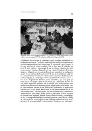 Pensando as escolas indígenas




Delegação do Rio Negro trabalhando durante o VII Encontro. Ao centro, prof. Sebastião Duarte
Tukano, representante da COPIAR no Comitê de Educação Indígena do MEC.

totalidades e não partes que se relacionam com a sociedade brasileira de for-
ma bastante complexa. Povos com sócio-lógicas e com projetos sociais que,
em muitos aspectos essenciais, independem de sua relação com o Estado e as
diversas agências da nossa sociedade. Não se trata aqui de defender um
ponto de vista ingênuo e ultrapassado de que as culturas indígenas são fenô-
menos estáticos e que as relações (históricas e atuais) resultantes do contato
dos povos indígenas com o ocidente são variáveis que podem ser negligencia-
das em nossas análises. Trata-se, isso sim, de não se contentar com um ponto
de vista simplório que reduz uma cultura a sinais diacríticos de diferença, to-
talidades a partes, a Antropologia a teorias de identidade étnica ou social. Aí
está o "X" do problema. Sabemos, como educadores, que onde quer que
exista escola, ela sempre é parte de um projeto que a transcende. Escolas não
são jamais organismos fechados em si mesmos, mas essencialmente fenô-
menos cujos contornos são definidos por sua relação com a exterioridade. Dito
de outra maneira, não há escola senão como instrumento de produção e
reprodução do socius. Assim, por exemplo, as escolas tradicionais aztecas for-
mavam sacerdotes e guerreiros para o seu funcionamento e sua continuidade.
Assim também, nossa escola produz médicos, advogados, técnicos agrícolas,
etc, porque nossa sociedade depende destes trabalhos. Pensar a escola indíge-
na sem a consideração da relação entre esta instituição e a divisão do trabalho
tal como se define na sociedade em que está inserida (o seu projeto social)
parece ser de uma ingenuidade comprometedora. Este ponto vem preocupan-
 