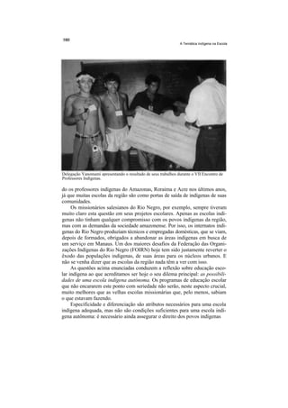 A Temática Indígena na Escola




Delegação Yanomami apresentando o resultado de seus trabalhos durante o VII Encontro de
Professores Indígenas.

do os professores indígenas do Amazonas, Roraima e Acre nos últimos anos,
já que muitas escolas da região são como portas de saída de indígenas de suas
comunidades.
     Os missionários salesianos do Rio Negro, por exemplo, sempre tiveram
muito claro esta questão em seus projetos escolares. Apenas as escolas indí-
genas não tinham qualquer compromisso com os povos indígenas da região,
mas com as demandas da sociedade amazonense. Por isso, os internatos indí-
genas do Rio Negro produziam técnicos e empregadas domésticas, que se viam,
depois de formados, obrigados a abandonar as áreas indígenas em busca de
um serviço em Manaus. Um dos maiores desafios da Federação das Organi-
zações Indígenas do Rio Negro (FOIRN) hoje tem sido justamente reverter o
êxodo das populações indígenas, de suas áreas para os núcleos urbanos. E
não se venha dizer que as escolas da região nada têm a ver com isso.
     As questões acima enunciadas conduzem a reflexão sobre educação esco-
lar indígena ao que acreditamos ser hoje o seu dilema principal: as possibili-
dades de uma escola indígena autônoma. Os programas de educação escolar
que não encararem este ponto com seriedade não serão, neste aspecto crucial,
muito melhores que as velhas escolas missionárias que, pelo menos, sabiam
o que estavam fazendo.
     Especificidade e diferenciação são atributos necessários para uma escola
indígena adequada, mas não são condições suficientes para uma escola indí-
gena autônoma: é necessário ainda assegurar o direito dos povos indígenas
 