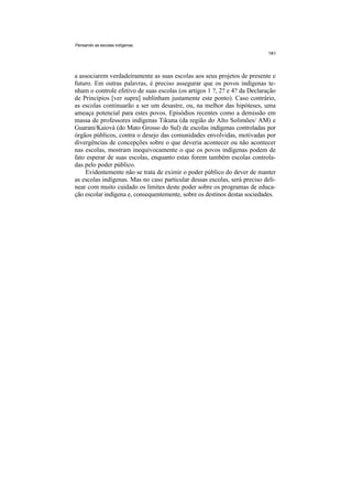 Pensando as escolas indígenas




a associarem verdadeiramente as suas escolas aos seus projetos de presente e
futuro. Em outras palavras, é preciso assegurar que os povos indígenas te-
nham o controle efetivo de suas escolas (os artigos 1 ?, 2? e 4? da Declaração
de Princípios [ver supra] sublinham justamente este ponto). Caso contrário,
as escolas continuarão a ser um desastre, ou, na melhor das hipóteses, uma
ameaça potencial para estes povos. Episódios recentes como a demissão em
massa de professores indígenas Tikuna (da região do Alto Solimões/ AM) e
Guarani/Kaiová (do Mato Grosso do Sul) de escolas indígenas controladas por
órgãos públicos, contra o desejo das comunidades envolvidas, motivadas por
divergências de concepções sobre o que deveria acontecer ou não acontecer
nas escolas, mostram inequivocamente o que os povos indígenas podem de
fato esperar de suas escolas, enquanto estas forem também escolas controla-
das pelo poder público.
    Evidentemente não se trata de eximir o poder público do dever de manter
as escolas indígenas. Mas no caso particular dessas escolas, será preciso deli-
near com muito cuidado os limites deste poder sobre os programas de educa-
ção escolar indígena e, consequentemente, sobre os destinos destas sociedades.
 