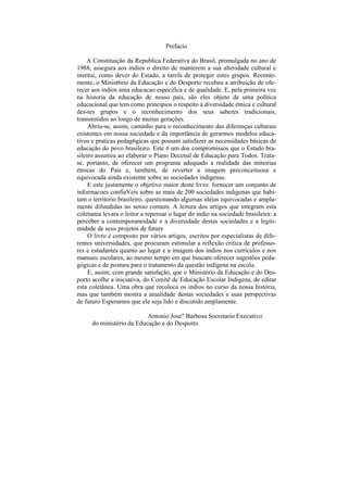 Prefacio

    A Constituição da Republica Federativa do Brasil, promulgada no ano de
1988, assegura aos indios o direito de manterem a sua alteridade cultural e
institui, como dever do Estado, a tarefa de proteger estes grupos. Recente-
mente, o Minist6rio da Educação e do Desporto recebeu a atribuição de ofe-
recer aos indios uma educacao especifica e de qualidade. E, pela primeira vez
na historia da educação de nosso pais, são eles objeto de uma política
educacional que tem como princípios o respeito à diversidade étnica e cultural
des-tes grupos e o reconhecimento dos seus saberes tradicionais,
transmitidos ao longo de muitas gerações.
     Abriu-se, assim, caminho para o reconhecimento das diferenças culturais
existentes em nossa sociedade e da importância de gerarmos modelos educa-
tivos e praticas pedag6gicas que possam satisfazer as necessidades básicas de
educação do povo brasileiro. Este 6 um dos compromissos que o Estado bra-
sileiro assumiu ao elaborar o Piano Decenal de Educação para Todos. Trata-
se, portanto, de oferecer um programa adequado a realidade das minorias
étnicas do Pais e, também, de reverter a imagem preconceituosa e
equivocada ainda existente sobre as sociedades indigenas.
     E este justamente o objetivo maior deste livro: fornecer um conjunto de
informacoes confiaVeis sobre as mais de 200 sociedades indigenas que habi-
tam o territorio brasileiro, questionando algumas idéias equivocadas e ampla-
mente difundidas no senso comum. A leitura dos artigos que integram esta
coletanea levara o leitor a repensar o lugar do indio na sociedade brasileira: a
perceber a contemporaneidade e a diversidade destas sociedades e a legiti-
midade de seus projetos de future
     O livro é composto por vários artigos, escritos por especialistas de dife-
rentes universidades, que procuram estimular a reflexão critica de professo-
res e estudantes quanto ao lugar e a imagem dos índios nos currículos e nos
manuais escolares, ao mesmo tempo em que buscam oferecer sugestões peda-
gógicas e de postura para o tratamento da questão indígena na escola.
     E, assim, com grande satisfação, que o Ministério da Educação e do Des-
porto acolhe a iniciativa, do Comitê de Educação Escolar Indigena, de editar
esta coletânea. Uma obra que recoloca os indios no curso da nossa história,
mas que também mostra a atualidade destas sociedades e suas perspectivas
de futuro Esperamos que ele seja lido e discutido amplamente.

                           Antonio Jose" Barbosa Secretario Executivo
      do ministério da Educação e do Desporto
 