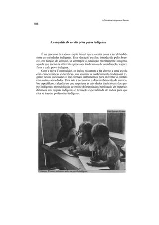 A Temática Indígena na Escola




            A conquista da escrita pelos povos indígenas



     É no processo de escolarização formal que a escrita passa a ser difundida
entre as sociedades indígenas. Esta educação escolar, introduzida pelos bran-
cos em função do contato, se contrapõe à educação propriamente indígena,
aquela que inclui os diferentes processos tradicionais de socialização, especí-
ficos a cada povo indígena.
    Com a nova Constituição, os índios passaram a ter direito a uma escola
com características específicas, que valorize o conhecimento tradicional vi-
gente nestas sociedades e lhes forneça instrumentos para enfrentar o contato
com outras sociedades. Para isto é necessário o desenvolvimento de currícu-
los específicos; calendários que respeitem as atividades tradicionais dos gru-
pos indígenas; metodologias de ensino diferenciadas; publicação de materiais
didáticos em línguas indígenas e formação especializada de índios para que
eles se tornem professores indígenas.
 
