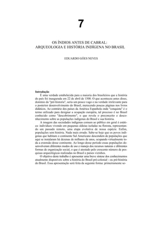 7
      OS ÍNDIOS ANTES DE CABRAL:
ARQUEOLOGIA E HISTÓRIA INDÍGENA NO BRASIL

                         EDUARDO GÓES NEVES




Introdução
     É uma verdade estabelecida para a maioria dos brasileiros que a história
do país foi inaugurada em 22 de abril de 1500. O que aconteceu antes disso,
domínio da "pré-historia", seria um pouco vago e na verdade irrelevante para
o posterior desenvolvimento do Brasil, merecendo poucas páginas nos livros
didáticos. Ao contrário dos países da América Espanhola onde "conquista" é o
termo utilizado para designar a ocupação européia, tal processo é no Brasil
conhecido como "descobrimento", o que revela o preconceito e desco-
nhecimento sobre as populações indígenas do Brasil e sua história.
     A imagem das sociedades indígenas comum ao público em geral é estáti-
ca: indivíduos vivendo em pequenas aldeias isoladas na floresta, representan-
do um passado remoto, uma etapa evolutiva de nossa espécie. Enfim,
populações sem história. Nada mais errado. Sabe-se hoje que os povos indí-
genas que habitam o continente Sul Americano descendem de populações que
aqui se instalaram há dezenas de milhares de anos, ocupando virtualmente to-
da a extensão desse continente. Ao longo desse período essas populações de-
senvolveram diferentes modos de uso e manejo dos recursos naturais e diferentes
formas de organização social, o que é atestado pelo crescente número de pes-
quisas arqueológicas realizadas no Brasil e países vizinhos.
     O objetivo deste trabalho é apresentar uma breve síntese dos conhecimentos
atualmente disponíveis sobre a história do Brasil pré-colonial - ou pré-história
do Brasil. Essa apresentação será feita da seguinte forma: primeiramente se-
 