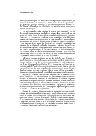 Os índios antes de Cabral




formação antropológica, são necessários aos arqueólogos conhecimentos, ao
menos instrumentais, de elementos de, dentre outras disciplinas, geomorfolo-
gia, pedologia, geologia e ecologia, já que diferentes processos naturais, co-
mo erosão, sedimentação ou fossilização são partes ativas na formação do
registro arqueológico.
     Um sítio arqueológico é o resultado de uma ou mais intervenções em um
determinado espaço por uma população no passado. Esse espaço pode ser um
abrigo sob rocha, o topo de uma colina, uma planície aluvial, uma praia, etc.
As formas e o tempo da intervenção variavam: uma cidade, uma aldeia habi-
tada por vários anos, um acampamento de caça ocupado por algumas horas,
um cemitério, um santuário visitado durante décadas por sucessivas gerações...
Como resultado dessas ocupações ficam os restos materiais ou as evidências
indiretas das atividades ali realizadas: fragmentos cerâmicos, lascas de pe-
dra, lâminas de machado, pontas de projétil, conchas, restos de plantas, os-
sos, carvões, manchas escuras de fundos de cabanas, etc. Após abandonados,
esses objetos sofrem a ação de agentes naturais e humanos - enxurradas, bu-
racos de tatu, cupinzeiros, raízes, a abertura de uma estrada - que em alguns
casos modificam sua distribuição original de deposição.
     Não deixa assim de ser irônico que um dos símbolos mais fortes da ar-
queologia junto ao público, Pompéia, represente na realidade uma exceção,
uma anomalia em termos das condições regulares de preservação e apresenta-
ção de um sítio arqueológico (Binford 1981). Isso porque em Pompéia a re-
pentina erupção do Vesúvio tomou os habitantes de surpresa e o que se encontra
preservado no sítio são cenas congeladas do cotidiano, como se uma fotogra-
fia aérea em raio X tivesse penetrado todas as casas, oficinas e mercados e
fornecesse um instantâneo daquela comunidade naquele determinado momento.
    Alguns tipos de sítios, como grutas e abrigos sob rocha, são consistente-
mente reocupados, não sendo incomum que apresentem registro de milhares
de anos de ocupações contínuas ou descontínuas. É também freqüente
encontrarem-se pequenos lugarejos, povoados ou mesmo cidades construídos
sobre sítios arqueológicos ou antigas aldeias indígenas, reocupaçoes que não
são aleatórias, mas reflexo do acerto dos critérios - topográficos, proximida-
de de cursos dágua, defensivos, etc - usados pelas populações pré-coloniais
na escolha de seus locais de assentamento.
     Quando descoberto, o sítio arqueológico se apresenta como uma unidade
estática, um conjunto de objetos e estruturas com distribuição mais ou menos
aleatória, vertical e horizontalmente. Enfim, um fenômeno do presente que
contém no entanto o produto de atividades dinâmicas realizadas no passado.
O processo de descrição, análise e interpretação dos vestígios arqueológicos
é nada mais que uma tentativa de se reconstituir ao menos algumas dessas
atividades dinâmicas do passado - e se possível seu contexto sócio-cultural -
a partir da realidade estática dos sítios arqueológicos.
 