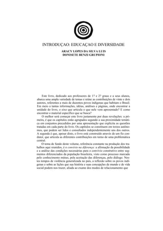 INTRODUÇAO: EDUCAÇAO E DlVERSIDADE
                    ARACY LOPES DA SILVA LUIS
                     DONISETE BENZI GRUPIONI




     Este livro, dedicado aos professores de 1? e 2? graus e a seus alunos,
abarca uma ampla variedade de temas e reúne as contribuições de vinte e dois
autores, referentes a mais de duzentos povos indígenas que habitam o Brasil.
Em meio a tantas informações, idéias, análises e páginas, onde encontrar a
unidade do livro, o eixo que articula o que nele vem apresentado? E como
encontrar o material específico que se busca?
     O melhor será começar este livro justamente por duas revelações: a pri-
meira, é que os capítulos estão agrupados segundo a sua proximidade temáti-
ca em conjuntos precedidos por uma apresentação que explicita as questões
tratadas em cada parte do livro. Os capítulos se constituem em textos autôno-
mos, que podem ser lidos e consultados independentemente uns dos outros.
A segunda é que, apesar disto, o livro está construído através de um fio con-
dutor, que articula as diferentes contribuições em torno de uma problemática
central.
     O tema de fundo deste volume, referência constante na produção dos tra-
balhos aqui reunidos, é o convívio na diferença: a afirmação da possibilidade
e a análise das condições necessárias para o convívio construtivo entre seg-
mentos diferenciados da população brasileira, visto como processo marcado
pelo conhecimento mútuo, pela aceitação das diferenças, pelo diálogo. Nes-
tes tempos de violência generalizada no país, a reflexão sobre os povos indí-
genas e sobre as lições que sua história e suas concepções de mundo e de vida
social podem nos trazer, aliada ao exame dos modos de relacionamento que
 