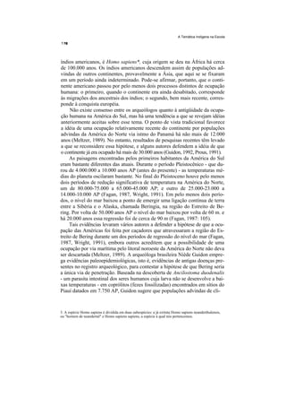 A Temática Indígena na Escola




índios americanos, é Homo sapiens*, cuja origem se deu na África há cerca
de 100.000 anos. Os índios americanos descendem assim de populações ad-
vindas de outros continentes, provavelmente a Ásia, que aqui se se fixaram
em um período ainda indeterminado. Pode-se afirmar, portanto, que o conti-
nente americano passou por pelo menos dois processos distintos de ocupação
humana: o primeiro, quando o continente era ainda desabitado, corresponde
às migrações dos ancestrais dos índios; o segundo, bem mais recente, corres-
ponde à conquista européia.
     Não existe consenso entre os arqueólogos quanto à antigüidade da ocupa-
ção humana na América do Sul, mas há uma tendência a que se revejam idéias
anteriormente aceitas sobre esse tema. O ponto de vista tradicional favorece
a idéia de uma ocupação relativamente recente do continente por populações
advindas da América do Norte via istmo do Panamá há não mais de 12.000
anos (Meltzer, 1989). No entanto, resultados de pesquisas recentes têm levado
a que se reconsidere essa hipótese, e alguns autores defendem a idéia de que
o continente já era ocupado há mais de 30.000 anos (Guidon, 1992, Prous, 1991).
     As paisagens encontradas pelos primeiros habitantes da América do Sul
eram bastante diferentes das atuais. Durante o período Pleistocênico - que du-
rou de 4.000.000 a 10.000 anos AP (antes do presente) - as temperaturas mé-
dias do planeta oscilaram bastante. No final do Pleistoceno houve pelo menos
dois períodos de redução significativa de temperatura na América do Norte,
um de 80.000-75.000 a 65.000-45.000 AP; e outro de 25.000-23.000 a
14.000-10.000 AP (Fagan, 1987, Wright, 1991). Em pelo menos dois perío-
dos, o nível do mar baixou a ponto de emergir uma ligação contínua de terra
entre a Sibéria e o Alaska, chamada Beringia, na região do Estreito de Be-
ring. Por volta de 50.000 anos AP o nível do mar baixou por volta de 60 m. e
há 20.000 anos essa regressão foi de cerca de 90 m (Fagan, 1987: 105).
     Tais evidências levaram vários autores a defender a hipótese de que a ocu-
pação das Américas foi feita por caçadores que atravessaram a região do Es-
treito de Bering durante um dos períodos de regressão do nível do mar (Fagan,
1987, Wright, 1991), embora outros acreditem que a possibilidade de uma
ocupação por via marítima pelo litoral noroeste da América do Norte não deva
ser descartada (Meltzer, 1989). A arqueóloga brasileira Niède Guidon empre-
ga evidências paleoepidemiológicas, isto é, evidências de antigas doenças pre-
sentes no registro arqueológico, para contestar a hipótese de que Bering seria
a única via de penetração. Baseada na descoberta de Ancilostoma duodenalis
- um parasita intestinal dos seres humanos cuja larva não se desenvolve a bai-
xas temperaturas - em coprólitos (fezes fossilizadas) encontrados em sítios do
Piauí datados em 7.750 AP, Guidon sugere que populações advindas de cli-


3. A espécie Homo sapiens é dividida em duas subespécies: a já extinta Homo sapiens neanderthalensis,
ou "homem de neandertal" e Homo sapiens sapiens, a espécie à qual nós pertencemos.
 