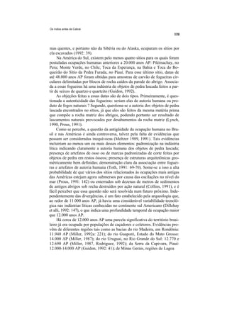Os índios antes de Cabral




mas quentes, e portanto não da Sibéria ou do Alaska, ocuparam os sítios por
ela escavados (1992: 39).
     Na América do Sul, existem pelo menos quatro sítios para os quais foram
postuladas ocupações humanas anteriores a 20.000 anos AP: Pikimachay, no
Peru; Monte Verde, no Chile; Toca da Esperança, na Bahia e Toca do Bo-
queirão do Sítio da Pedra Furada, no Piauí. Para esse último sítio, datas de
até 48.000 anos AP foram obtidas para amostras de carvão de fogueiras cir-
culares delimitadas por blocos de rocha caídos da parede do abrigo. Associa-
da a essas fogueiras há uma indústria de objetos de pedra lascada feitos a par-
tir de seixos de quartzo e quartzito (Guidon, 1992).
     As objeções feitas a essas datas são de dois tipos. Primeiramente, é ques-
tionada a autenticidade das fogueiras: seriam elas de autoria humana ou pro-
duto de fogos naturais ? Segundo, questiona-se a autoria dos objetos de pedra
lascada encontrados no sítios, já que eles são feitos da mesma matéria prima
que compõe a rocha matriz dos abrigos, podendo portanto ser resultado de
lascamentos naturais provocados por desabamentos da rocha matriz (Lynch,
1990, Prous, 1991).
     Como se percebe, a questão da antigüidade da ocupação humana no Bra-
sil e nas Américas é ainda controversa, talvez pela falta de evidências que
possam ser consideradas inequívocas (Meltzer 1989, 1991). Tais evidências
incluiriam ao menos um ou mais desses elementos: padronização na indústria
lítica indicando claramente a autoria humana dos objetos de pedra lascada;
presença de artefatos de osso ou de marcas padronizadas de corte feitas por
objetos de pedra em restos ósseos; presença de estruturas arquitetônicas geo-
métricamente bem definidas; demonstração clara da associação entre foguei-
ras e artefatos de autoria humana (Toth, 1991: 69-70). Some-se a isso a alta
probabilidade de que vários dos sítios relacionados às ocupações mais antigas
das Américas estejam agora submersos por causa das oscilações no nível do
mar (Prous, 1991: 142) ou enterrados sob dezenas de metros de sedimentos
de antigos abrigos sob rocha destruídos por ação natural (Collins, 1991), e é
fácil perceber que essa questão não será resolvida num futuro próximo. Inde-
pendentemente das divergências, é um fato estabelecido pela arqueologia que,
ao redor de 11.000 anos AP, já havia uma considerável variabilidade tecnoló-
gica nas indústrias líticas conhecidas no continente sul Americano (Dillehay
et alli, 1992: 147), o que indica uma profundidade temporal de ocupação maior
que 12.000 anos AP.
     Há cerca de 12.000 anos AP uma parcela significativa do território brasi-
leiro já era ocupada por populações de caçadores e coletores. Evidências pro-
vêm de diferentes regiões tais como as bacias do rio Madeira, em Rondônia:
11.940 AP (Miller, 1992a: 221); do rio Guaporé, Estado do Mato Grosso:
14.000 AP (Miller, 1987); do rio Uruguai, no Rio Grande do Sul: 12.770 e
12.690 AP (Miller, 1987, Rodriguez, 1992); da Serra da Capivara, Piauí:
12.000-14.000 AP (Guidon, 1992: 41); de Minas Gerais, regiões de Lagoa
 