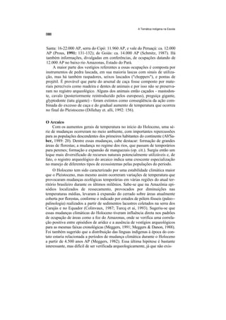 A Temática Indígena na Escola




Santa: 16-22.000 AP, serra do Cipó: 11.960 AP, e vale do Peruaçú: ca. 12.000
AP (Prous, 1991: 131-132); de Goiás: ca. 14.000 AP (Schmitz, 1987). Há
também informações, divulgadas em conferências, de ocupações datando de
12.000 AP no baixo rio Amazonas, Estado do Pará.
     A maior parte dos vestígios referentes a essas ocupações é composta por
instrumentos de pedra lascada, em sua maioria lascas com sinais de utiliza-
ção, mas há também raspadores, seixos lascados ("choppers"), e pontas de
projétil. É provável que parte do arsenal de caça fosse composto por mate-
riais perecíveis como madeira e dentes de animais e por isso não se preserva-
ram no registro arqueológico. Alguns dos animais então caçados - mastodon-
te, cavalo (posteriormente reintroduzido pelos europeus), preguiça gigante,
glyptodonte (tatu gigante) - foram extintos como conseqüência da ação com-
binada do excesso de caça e do gradual aumento de temperatura que ocorreu
no final do Pleistoceno (Dillehay et. alli, 1992: 156).

O Arcaico
     Com os aumentos gerais de temperatura no início do Holoceno, uma sé-
rie de mudanças ocorreram no meio ambiente, com importantes repercussões
para as populações descendentes dos primeiros habitantes do continente (Ab'Sa-
ber, 1989: 20). Dentre essas mudanças, cabe destacar: formação de grandes
áreas de florestas; a mudança no regime dos rios, que passam de temporários
para perenes; formação e expansão de manguezais (op. cit.). Surgiu então um
leque mais diversificado de recursos naturais potencialmente utilizáveis e, de
fato, o registro arqueológico do arcaico indica uma crescente especialização
no manejo de diferentes tipos de ecossistemas pelas populações do período.
     O Holoceno tem sido caracterizado por uma estabilidade climática maior
que o Pleistoceno, mas mesmo assim ocorreram variações de temperatura que
provocaram mudanças ecológicas temporárias em várias regiões do atual ter-
ritório brasileiro durante os últimos milênios. Sabe-se que na Amazônia epi-
sódios localizados de ressecamento, provocados por diminuições nas
temperaturas médias, levaram à expansão do cerrado sobre áreas atualmente
coberta por florestas, conforme o indicado por estudos de pólem fósseis (paleo--
palinologia) realizados a partir de sedimentos lacustres coletados na serra dos
Carajás e no Equador (Colinvaux, 1987; Turcq et ai, 1993). Sugeriu-se que
essas mudanças climáticas do Holoceno tiveram influência direta nos padrões
de ocupação de áreas como a foz do Amazonas, onde se verifica uma correla-
ção positiva entre episódios de aridez e a ausência de vestígios arqueológicos
para as mesmas faixas cronológicas (Meggers, 1991; Meggers & Danon, 1988).
Foi também sugerido que a distribuição das línguas indígenas à época do con-
tato estaria relacionada a períodos de mudança climática durante o Holoceno
a partir de 4.500 anos AP (Meggers, 1982). Essa última hipótese é bastante
interessante, mas difícil de ser verificada arqueologicamente, já que não exis-
 