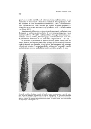 A Temática Indígena na Escola




quis, bem como dos indivíduos ali enterrados. Seria errado considerar-se que
o consumo de moluscos era a base exclusiva da dieta dessas populações: estu-
dos dos restos de fauna encontrados nos sambaquis COSIPA, situados na bai-
xada santista em São Paulo, indicam que a pesca de peixes pequenos —
provavelmente praticada com redes — preponderava sobre a coleta de molus-
cos (Figuti, 1993).
    A cultura material dos povos construtores de sambaquis era bastante rica,
destacando-se artefatos e adornos feitos de ossos e dentes de peixes, aves e
mamíferos (Prous, 1991: 238) e artefatos líticos feitos por polimento e pico-
teamento, como os zoólitos, belíssimas peças zoomorfas feitas em pedra poli-
da, encontrados desde o sul de São Paulo até o Uruguai (op. cit., 230-231).
    Os primeiros experimentos de domesticação de plantas foram feitos du-
rante o arcaico. Ao contrário das regiões andinas, não há registro de domesti-
cação de animais nas chamadas "terras baixas" da América do Sul, nas quais
o Brasil está incluído. A agricultura não foi subitamente "inventada", mas foi
resultado de um processo gradual de acúmulo, por várias gerações de anos




Devido às condições climáticas tropicais do Brasil, artefatos confeccionados a partir de mate-
riais orgânicos raramente se preservam no contexto arqueológico, ao contrário de artefatos
líticos. Ponta de projétil serrilhada, confeccionada em pedra lascada, usada provavelmente pa-
ra pesca. Lâmina de machado semi-lunar confeccionada em pedra polida. Acervo do Museu
de Arqueologia e Etnologia da USP.
 