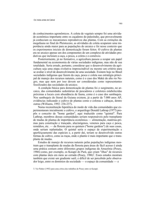 Os índios antes de Cabral




de conhecimentos agronômicos. A coleta de vegetais sempre foi uma ativida-
de econômica importante entre os caçadores do paleoíndio, que provavelmente
já conheciam os mecanismos reprodutivos das plantas. Com as extinções da
megafauna no final do Pleistoceno, as atividades de coleta ocuparam uma im-
portância ainda maior para as populações do arcaico e foi nesse contexto que
os experimentos iniciais de domesticação foram feitos. O cultivo de plantas
era no arcaico apenas um dos componentes de um complexo de atividades pro-
dutivas que incluíam a caça, a pesca, a coleta e o comércio.
     Posteriormente, já no formativo, a agricultura passou a ocupar um papel
fundamental na economomia de várias sociedades indígenas, mas não de sua
totalidade. Seria errado, portanto, considerar que o desenvolvimento da agri-
cultura seja uma etapa evolutiva imprescindível ou mesmo um critério para
se avaliar o nível de desenvolvimento de uma sociedade. Existem hoje no Brasil
sociedades indígenas que fazem da caça, pesca e coleta sua estratégia princi-
pal de manejo dos recursos naturais, como é o caso dos Makú do alto rio Ne-
gro, mas que nem por isso devem ser consideradas como representantes
fossilizados das sociedades do arcaico.
     A condição básica para domesticação de plantas foi o surgimento, no ar-
caico, das comunidades sedentárias de pescadores e coletores estabelecidas
próximas a locais com abundância de fauna, como é o caso dos sambaquis.
Nos sambaquis do litoral da Guiana existem, já a partir de 7.000 anos AP,
evidências indicando o cultivo de plantas como o colorau e cabaças, dentre
outras (Williams, 1992: 236-237).
     Numa reconstituição hipotética do modo de vida das comunidades que ex-
perimentaram inicialmente o cultivo, o arqueólogo Donald Lathrap (1977) pro-
pôs o conceito de "home garden", aqui traduzido como "quintal". Para
Lathrap, membros dessas comunidades seriam responsáveis pelo transplante
de mudas de plantas de importância econômica — alimentação, matérias-pri-
mas para construção e trançado, alucinógenos, venenos para caça e pesca,
remédios, etc. — da floresta para os quintais ("home gardens") de suas casas,
onde seriam replantadas. O quintal seria o espaço de experimentação e
aperfeiçoamento das espécies e, a partir daí, teriam se desenvolvido outras
formas de cultivo, como as roças, onde o plantio é mais importante que o trans-
plante de mudas.
     Estudos de manejo de recursos naturais pelas populações indígenas mos-
tram que o transplante de mudas da floresta para áreas de fácil acesso é ainda
uma prática comum entre diferentes grupos indígenas da Amazônia (Posey,
1986) como, por exemplo, os Kaiapó do Pará, que criam "ilhas" de recursos
com plantas úteis em meio ao cerrado (Posey, 1986)5. Esses estudos mostram
também que existe um gradiente sutil, e difícil de ser percebido pelo observa-
dor leigo, entre os domínios da sociedade — o espaço da comunidade — e

5. Ver Parker (1992) para uma crítica dos trabalhos de Posey entre os Kaiapó.
 