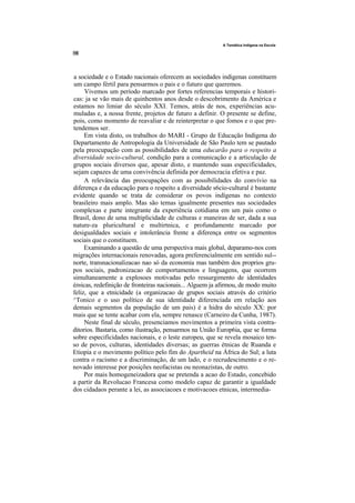 A Temática Indígena na Escola




a sociedade e o Estado nacionais oferecem as sociedades indigenas constituem
um campo fértil para pensarmos o pais e o futuro que queremos.
     Vivemos um período marcado por fortes referencias temporais e histori-
cas: ja se vão mais de quinhentos anos desde o descobrimento da América e
estamos no limiar do século XXI. Temos, atrás de nos, experiências acu-
muladas e, a nossa frente, projetos de futuro a definir. O presente se define,
pois, como momento de reavaliar e de reinterpretar o que fomos e o que pre-
tendemos ser.
     Em vista disto, os trabalhos do MARI - Grupo de Educação Indígena do
Departamento de Antropologia da Universidade de São Paulo tem se pautado
pela preocupação com as possibilidades de uma educarão para o respeito a
diversidade socio-cultural, condição para a comunicação e a articulação de
grupos sociais diversos que, apesar disto, e mantendo suas especificidades,
sejam capazes de uma convivência definida por democracia efetiva e paz.
     A relevância das preocupações com as possibilidades do convívio na
diferença e da educação para o respeito a diversidade s6cio-cultural é bastante
evidente quando se trata de considerar os povos indígenas no contexto
brasileiro mais amplo. Mas são temas igualmente presentes nas sociedades
complexas e parte integrante da experiência cotidiana em um pais como o
Brasil, dono de uma multiplicidade de culturas e maneiras de ser, dada a sua
nature-za pluricultural e multirtnica, e profundamente marcado por
desigualdades sociais e intolerância frente a diferença entre os segmentos
sociais que o constituem.
     Examinando a questão de uma perspectiva mais global, deparamo-nos com
migrações internacionais renovadas, agora preferencialmente em sentido sul--
norte, transnacionalizacao nao só da economia mas também dos proprios gru-
pos sociais, padronizacao de comportamentos e linguagens, que ocorrem
simultaneamente a explosoes motivadas pelo ressurgimento de identidades
étnicas, redefinição de fronteiras nacionais... Alguem ja afirmou, de modo muito
feliz, que a etnicidade (a organizacao de grupos sociais através do critério
^Tonico e o uso político de sua identidade diferenciada em relação aos
demais segmentos da população de um pais) é a hidra do século XX: por
mais que se tente acabar com ela, sempre renasce (Carneiro da Cunha, 1987).
     Neste final de século, presenciamos movimentos a primeira vista contra-
ditorios. Bastaria, como ilustração, pensarmos na União Europ6ia, que se forma
sobre especificidades nacionais, e o leste europeu, que se revela mosaico ten-
so de povos, culturas, identidades diversas; as guerras étnicas de Ruanda e
Etiopia e o movimento político pelo fim do Apartheid na África do Sul; a luta
contra o racismo e a discriminação, de um lado, e o recrudescimento e o re-
novado interesse por posições neofacistas ou neonazistas, de outro.
     Por mais homogeneizadora que se pretenda a acao do Estado, concebido
a partir da Revolucao Francesa como modelo capaz de garantir a igualdade
dos cidadaos perante a lei, as associacoes e motivacoes etnicas, intermedia-
 