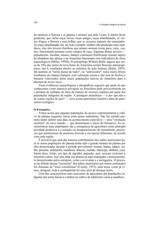 A Temática Indígena na Escola




da natureza, a floresta e as plantas e animais que nela vivem. É dentro desse
gradiente, que inclui roças novas, roças antigas, roças abandonadas, os cur-
sos d'água, a floresta e suas trilhas, que os recursos naturais são manejados.
As roças abandonadas são um bom exemplo: embora não produzam mais man-
dioca, elas têm árvores frutíferas que atraem animais como paca, cutia, vea-
dos, funcionando portanto como campos de caça. Algumas dessas árvores —
pupunheiras, bacabas, umaris, babaçu continuam frutificando mesmo depois
do abandono das aldeias e na Amazônia funcionam com indicadores de sítios
arqueológicos (Miller, 1992b). O antropólogo William Balée sugeriu que cer-
ca de 10% das matas de terra firme da Amazônia seriam florestas antropogê-
nicas, isto é, resultados diretos ou indiretos da ação humana (Balée, 1993).
Há também as "terras pretas de índio", ou "antrossolos": solos muito férteis
resultantes do manejo humano, com coloração escura e alto teor de fósforo e
bastante valorizados pelas atuais populações nativas da Amazônia para a
abertura de novas roças.
    Essas evidências arqueológicas e etnográficas sugerem que parte do que
conhecemos como natureza selvagem na Amazônia pode provavelmente ser
o produto de milhares de anos de manejo de recursos naturais por parte das
populações indígenas da região. A paisagem amazônica — e por que não a
de outras regiões do país? — seria assim patrimônio histórico além de patri-
mônio ecológico.

O Formativo
     Vimos acima que algumas populações do arcaico experimentaram o culti-
vo de plantas enquanto outras eram quase sedentárias. Não faz sentido por-
tanto tentar definir uma data ou acontecimento específico — uma "revolução
neolítica" do novo mundo — que determinem o início do formativo. As ca-
racterísticas mais importantes são a emergência da agricultura como principal
atividade produtiva e a redução ou desaparecimento do nomadismo, proces-
sos que aconteceram de maneiras diversas e em épocas diferentes, de acordo
com cada região.
    É provável que uma das maiores contribuições dos índios americanos pa-
ra as outras populações do planeta tenha sido o grande número de plantas por
eles domesticadas durante o período pré-colonial: tomate, batata, tabaco, mi-
lho, pimenta, amendoim, mandioca, abacaxi, mamão, maracujá, abóbora, coca,
batata doce, feijão, um tipo de algodão, pupunha, açaí, urucum (colorau) e
inúmeras outras. Isso sem falar nas plantas já aqui manejadas e posteriormen-
te domesticadas pelos europeus, como a erva mate e a seringueira. O proces-
so de difusão dessas "invenções" dos índios americanos por outros continentes
foi chamado de "troca colombiana" (Crosby, 1972), uma troca, como já vi-
mos, desigual, onde a contrapartida foi uma série de doenças letais.
    Uma das características mais marcantes da agricultura das populações in-
dígenas das terras baixas é a ênfase no cultivo de tubérculos como a mandioca
 