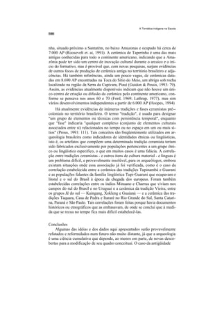 A Temática Indígena na Escola




nha, situado próximo a Santarém, no baixo Amazonas e ocupado há cerca de
7.000 AP (Roosevelt et. ai, 1991). A cerâmica de Taperinha é uma das mais
antigas conhecidas para todo o continente americano, indicando que a Ama-
zônia pode ter sido um centro de inovação cultural durante o arcaico e o iní-
cio do formativo, mas é provável que, com novas pesquisas, surjam evidências
de outros focos de produção de cerâmica antiga no território brasileiro e adja-
cências. Há também referências, ainda um pouco vagas, de cerâmicas data-
das em 8.690 AP encontradas na Toca do Sítio do Meio, um abrigo sob rocha
localizado na região da Serra da Capivara, Piauí (Guidon & Pessis, 1993: 79).
Assim, as evidências atualmente disponíveis indicam que não houve um úni-
co centro de criação ou difusão da cerâmica pelo continente americano, con-
forme se pensava nos anos 60 e 70 (Ford, 1969; Lathrap, 1977), mas sim
vários desenvolvimentos independentes a partir de 6.000 AP (Hoopes, 1994)
     Há atualmente evidências de inúmeras tradições e fases ceramistas pré--
coloniais no território brasileiro. O termo "tradição", é usado para designar
"um grupo de elementos ou técnicas com persistência temporal", enquanto
que "fase" indicaria "qualquer complexo (conjunto de elementos culturais
associados entre si) relacionados no tempo ou no espaço em um ou mais sí-
tios" (Prous, 1991: 111). Tais conceitos são freqüentemente utilizados em ar-
queologia brasileira como indicadores de identidades étnicas ou lingüísticas,
isto é, os artefatos que compõem uma determinada tradição ceramista teriam
sido fabricados exclusivamente por populações pertencentes a um grupo étni-
co ou lingüístico especifico, o que em muitos casos é uma falácia. A correla-
ção entre tradições ceramistas - e outros itens de cultura material - e línguas é
um problema difícil, e provavelmente insolúvel, para os arqueólogos, embora
existam situações onde essa associação já foi verificada, como é o caso da
correlação estabelecida entre a cerâmica das tradições Tupinambá e Guarani
e as populações falantes da família lingüística Tupi-Guarani que ocupavam o
litoral e o sul do Brasil à época da chegada dos europeus. Foram também
estabelecidas correlações entre os índios Minuano e Charrua que viviam nos
campos do sul do Brasil e no Uruguai e a cerâmica da tradição Vieira; entre
os grupos Jê do sul — Kaingang, Xokleng e Guaianá — e a cerâmica das tra-
dições Taquara, Casa de Pedra e Itararé no Rio Grande do Sul, Santa Catari-
na, Paraná e São Paulo. Tais correlações foram feitas porque havia documentos
históricos ou etnográficos que as embasavam, de onde se conclui que à medi-
da que se recua no tempo fica mais difícil estabelecê-las.


Conclusões
    Algumas das idéias e dos dados aqui apresentados serão provavelmente
refutados e reformulados num futuro não muito distante, já que a arqueologia
é uma ciência cumulativa que depende, ao menos em parte, de novas desco-
bertas para a modificação de seu quadro conceituai. O caso da antigüidade
 