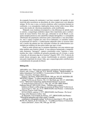 Os Índios antes de Cabral




da ocupação humana do continente é um bom exemplo: tal questão só será
resolvida pela recorrência na descoberta de sítios inequívocos com datações
antigas. Se for esse o caso, as teorias ortodoxas sobre a presença humana no
continente, e as conseqüentes implicações dessas teorias sobre nossas idéias
acerca dos modos de vida dessas populações, serão modificadas.
     Malgrado essas mudanças de pespectiva e das diferenças de opinião entre
os autores, a arqueologia estabelece alguns fatos importantes para o conheci-
mento de nossa história. Está claro que, sobretudo no sul do Brasil, a con-
quista européia promoveu uma catastrófica redução demográfica e a conseqüente
substituição das populações autóctones pelos colonizadores e seus descenden-
tes, mas o espaço ocupado por estes novos habitantes, os caminhos usados
na penetração do interior, o conhecimento adquirido sobre os recursos natu-
rais e muitas das plantas por eles utilizadas resultam de conhecimentos acu-
mulados por milhares de anos pelos índios que aqui viviam.
     Pode-se então afirmar que os europeus depararam com uma natureza que
tinha também uma história cultural. A essa natureza humanizada e temporali-
zada chamamos "paisagem": espaços constituídos como "registros e teste-
munhas das vidas e trabalhos de gerações passadas que ali viveram, e assim
o fazendo, ali deixaram algo de si mesmos" (Ingold, 1993: 152). É através do
estudo dessas paisagens que, mesmo transformadas no presente compõem
uma parte importante de nossas vidas, que a arqueologia pode contribuir para
o entendimento do passado do Brasil.

Bibliografia

AB'SABER, Aziz - "Paleo-climas quaternários e pré-história da América tropical",
Dédalo, pub. avulsa 1, 1989, pp. 9-25. BALEE, William - "Biodiversidade e os
índios Amazônicos" In CASTRO, E. Viveiros de & CUNHA, M. Carneiro da
(orgs.), Amazônia: Etnologia e História
   Indígena, São Paulo, NHII/USP/FAPESP, 1989, pp. 385-393. BEZERRA DE
MENESES, Ulpiano - "A cultura material no estudo das sociedades
   antigas" In Revista de História. NS, 115, São Paulo, pp. 103-117. BINFORD,
Lewis - "Behavioral Archaeology and the Pompeii Premise" In Journal
   of Anthropological Research 37, 1981, pp. 195-208. BIRD, Robert;
Ondemar Dias & CARVALHO, Eliana - "Subsídios para a arqueo-
   botânica no Brasil: o milho antigo em cavernas de Minas Gerais" In Revista de
   Arqueologia 6, 1991, pp. 14-32. BROCHADO, José Proenza - A alimentação
na Floresta Tropical. Porto Alegre,
   IFCH-UFRGS, caderno 2, 1977. BROCHADO, José Proenza - The Social
Ecology of the Marajoara Culture. Tese
   de Mestrado, Universidade de Illinois, 1977. BROCHADO, José Proenza -
"What did the tupinamba cook in their vessels? A humble
   contribution to ethnographic analogy" In Revista de Arqueologia 6, 1991, pp. 40-90.
BUSH, M.; Piperno, D. & Colinvaux, P. - "A 6,000 year history of Amazonian
   maize cultivation", Nature 340, 1989, pp. 303-305.
 