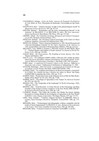 A Temática Indígena na Escola




CALDARELLI, Solange - Lições da Pedra: Aspectos da Ocupação Pre-Histórica
  do Vale Médio do Tietê, Dissertação de Doutorado, Universidade de São Paulo,
  1983.
COLINVAUX, Paul - "Amazon diversity in light of the paleoecological record" In
   Quaternary Science Reviews 6, 1987, pp. 93-114.
COLLINS, Michael - "Rockshelters and the Early Archaeological Record" in the
  Américas" In DILLEHAY, T. & MELTZER, D. (eds.), The First Americans:
  Search and Research, Boca Raton, CRC Press, 1991, pp. 157-182.
CROSBY, Alfred - The Columbian Exchange, Biological and Cultural Consequen-
  ces of 1492. Westport, Grenwood Press, 1972.
DENEVAN, William - The Aboriginal Cultural Geography of the Llanos de Mojos
  of Bolívia. Berkeley, University of Califórnia Press, 1966.
DENEVAN, William - "Native American Populations in 1492: Recent Research and
  a Revised Hemispheric Estimate" In The Native Population of the Américas in
  1492, second edition, University of Wisconsin Press, Madison, 1992, pp. xvii-xxix.
DILLEHAY, Tom; ARDILA, Gerardo C; POLITIS, Gustavo & BELTRÃO, Maria
  C. - "Earliest Hunters and Gathers of South America" In Journal of World Pre-
  history, 6 (2), 1992, pp. 145-204.
FAGAN, Brian - The Great journey. The Peoplling of Acient America. New York,
  Thames and Hudson, 1987.
FIGUTI, Levy - "Os sambaquis COSIPA (4200 a 1200 anos AP): estudos da subsis-
  tência dos povos pescadores coletores pré-históricos da baixada santista" In Re-
  vista do Museu de Arqueologia e Etnologia 3, São Paulo, USP, 1993 (no prelo).
FORD, James - A comparison of Formative cultures in the Américas: Diffusiom or
  thepsychic unity of man?, Smithsonian Contributions to Anthropology 11, 1969.
GALLOIS, Dominique - Mairi Revisitada: a reintegração da Fortaleza de Macapá
  na tradição oral dos Waiâpí, São Paulo, NHII/USP/FAPESP, 1994.
GUIDON, Niède - "As ocupações pré-históricas do Brasil (excetuando a Amazônia"
  In CUNHA, M. Carneiro da (org.), História dos índios no Brasil. São Paulo,
  FAPESP/SMC/Companhia das Letras, 1992, pp. 37-52.
GUIDON, Niède - "Recent discoveries on the holocenic leveis of Sítio do Meio Rock--
  Shelter, Piauí, Brasil" In Clio 1(9), 1993, pp. 77-80.
HARRIS, David - "The Origin of Agriculture in the Tropics" In American Scientist
  60, 1973, pp. 180-193.
INGOLD, Tim - "The Temporality of the Landscape" In World Archaeology, 25(2),
   1993, pp. 152-174.
HOOPES, John - "Ford Revisited: A Criticai Review of the Chronology and Rela-
  tionships of the Earliest Ceramic Complexes in the New World, 6000-1500 BC"
  In Journal of World Prehistory 8(1), 1994, pp. 1-49.
LATHRAP, Donald - "Our Father the Cayman, Our Mother the Gourd: Spinden
  Revisited or a Unitary Model for the Emergence of Agriculture in the New World"
  In REED, C. (ed.), Origins of Agriculture, The Hague, Mouton, 1977, pp. 713-751.
LIMA, Tânia Andrade - "Cerâmica indígena brasileira" In RIBEIRO, Berta G.
  (coord.), Suma Etnológica Brasileira, Petrópolis, Vozes/FINEP, 1986, pp. 173-
  229.
MEGGERS, Betty - "Archaeological and ethnographic evidence compatible with the
  model of forest fragmentation" In PRANCE, G. (ed.), Biological Diversification
  in the Tropics, New York, Columbia University Press, 1982, pp. 483-496.
MEGGERS, Betty - "Cultural Evolution in Amazônia" In RAMBO, A. & GIL-
 