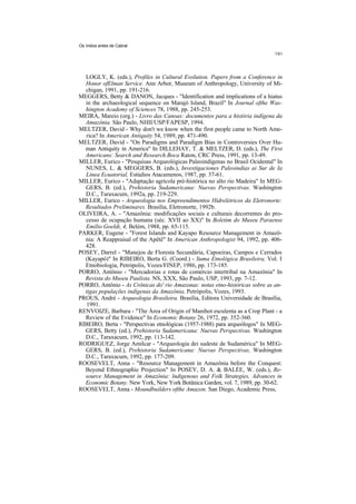 Os índios antes de Cabral




  LOGLY, K. (eds.), Profiles in Cultural Evolution. Papers from a Conference in
  Honor ofElman Service. Ann Arbor, Museum of Anthropology, University of Mi-
  chigan, 1991, pp. 191-216.
MEGGERS, Betty & DANON, Jacques - "Identification and implications of a hiatus
  in the archaeological sequence on Marajó Island, Brazil" In Journal ofthe Was-
  hington Academy of Sciences 78, 1988, pp. 245-253.
MEIRA, Mareio (org.) - Livro das Canoas: documentos para a história indígena da
  Amazônia. São Paulo, NHII/USP/FAPESP, 1994.
MELTZER, David - Why don't we know when the first people came to North Ame-
  rica? In American Antiquity 54, 1989, pp. 471-490.
MELTZER, David - "On Paradigms and Paradigm Bias in Controversies Over Hu-
  man Antiquity in America" In DILLEHAY, T. & MELTZER, D. (eds.), The First
  Americans: Search and Research.Boca Raton, CRC Press, 1991, pp. 13-49.
MILLER, Eurico - "Pesquisas Arqueológicas Paleoindígenas no Brasil Ocidental" In
  NUNES, L. & MEGGERS, B. (eds.), Investigaciones Paleoindias ai Sur de Ia
  Linea Ecuatorial, Estúdios Atacamenos, 1987, pp. 37-61.
MILLER, Eurico - "Adaptação agrícola pré-histórica no alto rio Madeira" In MEG-
  GERS, B. (ed.), Prehistoria Sudamericana: Nuevas Perspectivas. Washington
  D.C., Taraxacum, 1992a, pp. 219-229.
MILLER, Eurico - Arqueologia nos Empreendimentos Hidrelétricos da Eletronorte:
  Resultados Preliminares. Brasília, Eletronorte, 1992b.
OLIVEIRA, A. - "Amazônia: modificações sociais e culturais decorrentes do pro-
  cesso de ocupação humana (séc. XVII ao XX)" In Boletim do Museu Paraense
  Emílio Goeldi, 4, Belém, 1988, pp. 65-115.
PARKER, Eugene - "Forest Islands and Kayapo Resource Management in Amazô-
  nia: A Reappraisal of the Apêtê" In American Anthropologist 94, 1992, pp. 406-
  428.
POSEY, Darrel - "Manejos de Floresta Secundária, Capoeiras, Campos e Cerrados
  (Kayapó)" In RIBEIRO, Berta G. (Coord.) - Suma Etnológica Brasileira, Vol. I
  Etnobiologia, Petrópolis, Vozes/FINEP, 1986, pp. 173-185.
PORRO, Antônio - "Mercadorias e rotas de comércio intertribal na Amazônia" In
  Revista do Museu Paulista. NS, XXX, São Paulo, USP, 1993, pp. 7-12.
PORRO, Antônio - As Crônicas do' rio Amazonas: notas etno-históricas sobre as an-
  tigas populações indígenas da Amazônia, Petrópolis, Vozes, 1993.
PROUS, André - Arqueologia Brasileira. Brasília, Editora Universidade de Brasília,
   1991.
RENVOIZE, Barbara - "The Área of Origin of Manihot esculenta as a Crop Plant - a
  Review of the Evidence" In Economic Botany 26, 1972, pp. 352-360.
RIBEIRO, Berta - "Perspectivas etnológicas (1957-1988) para arqueólogos" In MEG-
  GERS, Betty (ed.), Prehistoria Sudamericana: Nuevas Perspectivas. Washington
  D.C., Taraxacum, 1992, pp. 113-142.
RODRIGUEZ, Jorge Amilcar - "Arqueologia dei sudeste de Sudamérica" In MEG-
  GERS, B. (ed.), Prehistoria Sudamericana: Nuevas Perspectivas, Washington
  D.C., Taraxacum, 1992, pp. 177-209.
ROOSEVELT, Anna - "Resource Management in Amazônia before the Conquest:
  Beyond Ethnographic Projection" In POSEY, D. A. & BALÉE, W. (eds.), Re-
  source Management in Amazônia: lndigenous and Folk Strategies, Advances in
  Economic Botany. New York, New York Botânica Garden, vol. 7, 1989, pp. 30-62.
ROOSEVELT, Anna - Moundbuilders ofthe Amazon. San Diego, Academic Press,
 
