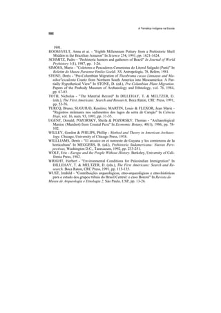 A Temática Indígena na Escola




   1991.
ROOSEVELT, Anna et ai. - "Eighth Millennium Pottery from a Prehistoric Shell
  Midden in the Brazilian Amazon" In Science 254, 1991, pp. 1621-1624.
SCHMITZ, Pedro - "Prehistoric hunters and gatherers of Brazil" In Journal of World
  Prehistory 1(1), 1987, pp. 1-26.
SIMÕES, Mario - "Coletores e Pescadores Ceramistas do Litoral Salgado (Pará)" In
  Boletim do Museu Paraense Emilio Goeldi. NS, Antropologia, 78, Belém, 1981.
STONE, Doris - "Pre-Columbian Migration of Theobroma cacao Linnaeus and Ma-
  nihot"esculenta Crantz from Northern South America into Mesoamerica: A Par-
  tially Hypothetical View" In STONE, D. (ed.), Pre-Columbian Plant Migration.
  Papers of the Peabody Museum of Archaeology and Ethnology, vol. 76, 1984,
  pp. 67-83.
TOTH, Nicholas - "The Material Record" In DILLEHAY, T. & MELTZER, D.
  (eds.), The First Americans: Search and Research, Boca Raton, CRC Press, 1991,
  pp. 53-76.
TURCQ, Bruno; SUGUIUO, Kenitiro; MARTIN, Louis & FLEXOR, Jean Marie -
  "Registros milenares nos sedimentos dos lagos da serra de Carajás" In Ciência
  Hoje, vol. 16, num. 93, 1993, pp. 31-35.
UGENT, Donald; POZORSKY, Sheila & POZORSKY, Thomas - "Archaeological
  Manioc (Manihot) from Coastal Peru" In Economic Botany, 40(1), 1986, pp. 78-
  102.
WILLEY, Gordon & PHILIPS, Phillip - Method and Theory in American Archaeo-
  logy. Chicago, University of Chicago Press, 1958.
WILLLIAMS, Denis - "El arcaico en ei noroeste de Guyana y los comienzos de Ia
  horticultura" In MEGGERS, B. (ed.), Prehistoria Sudamericana: Nuevas Pers-
  pectivas, Washington D.C., Taraxacum, 1992, pp. 233-251.
WOLF, Eric - Europe and the People Without History. Berkeley, University of Cali-
  fórnia Press, 1982.
WRIGHT, Herbert - "Environmental Conditions for Paleoindian Immigration" In
  DILLEHAY, T. & MELTZER, D. (eds.), The First Americans: Search and Re-
  search. Boca Raton, CRC Press, 1991, pp. 113-135.
WUST, Irmhild - "Contribuições arqueológicas, etno-arqueológicas e etno-históricas
  para o estudo dos grupos tribais do Brasil Central: o caso Bororó" In Revista do
Museu de Arqueologia e Etnologia 2, São Paulo, USP, pp. 13-26.
 