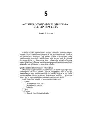 8
    A CONTRIBUIÇÃO DOS POVOS INDÍGENAS À
             CULTURA BRASILEIRA

                            BERTA G. RIBEIRO




    Em anos recentes, antropólogos e biólogos vêm sendo estimulados a pes-
quisar e relatar o conhecimento indígena do seu meio ambiente e a forma co-
mo o manejam e dominam. Esse intento levou-os a desenvolver ramos
associados entre a etnologia e a biologia aos quais se deu o nome de etnobotâ-
nica, etnozoologia, etc. A conjunção entre a vida vegetal, animal e a humana,
por parte de tribos indígenas brasileiras, principalmente amazônicas onde es-
ses estudos mal se iniciam, é o tema deste trabalho.

A natureza humanizada: o saber etnobotânico
     Desconhece-se, praticamente, o uso do solo e do mundo vegetal por parte
dos indígenas. Um estudo feito por Darrell A. Posey (1986), entre os Kayapó,
demonstrou que esses índios reconhecem três zonas ecológicas no seu territó-
rio, subdivididas em oito subzonas e duas áreas de transição. O quadro e o
gráfico que se seguem assinalam sua localização e nomenclatura.
     Zonas e subzonas ecológicas distinguidas pelos Kayapó:
     1. Savana
        1.1 Campos com relva baixa
        1.2 Campos com árvores
        1.3 Cerrado
     2. Serra
     3. Floresta
        3.1 Floresta com aberturas alteradas
 