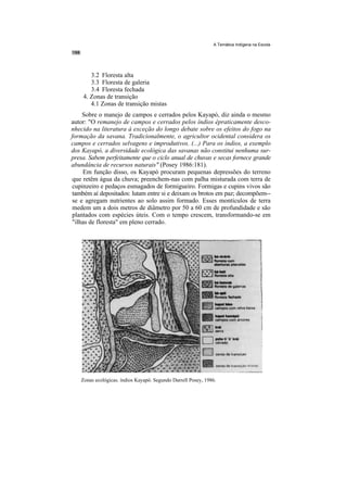 A Temática Indígena na Escola




       3.2 Floresta alta
       3.3 Floresta de galeria
       3.4 Floresta fechada
    4. Zonas de transição
       4.1 Zonas de transição mistas
    Sobre o manejo de campos e cerrados pelos Kayapó, diz ainda o mesmo
autor: "O remanejo de campos e cerrados pelos índios épraticamente desco-
nhecido na literatura à exceção do longo debate sobre os efeitos do fogo na
formação da savana. Tradicionalmente, o agricultor ocidental considera os
campos e cerrados selvagens e improdutivos. (...) Para os índios, a exemplo
dos Kayapó, a diversidade ecológica das savanas não constitui nenhuma sur-
presa. Sabem perfeitamente que o ciclo anual de chuvas e secas fornece grande
abundância de recursos naturais" (Posey 1986:181).
    Em função disso, os Kayapó procuram pequenas depressões do terreno
que retêm água da chuva; preenchem-nas com palha misturada com terra de
cupinzeiro e pedaços esmagados de formigueiro. Formigas e cupins vivos são
também aí depositados: lutam entre si e deixam os brotos em paz; decompõem--
se e agregam nutrientes ao solo assim formado. Esses montículos de terra
medem um a dois metros de diâmetro por 50 a 60 cm de profundidade e são
plantados com espécies úteis. Com o tempo crescem, transformando-se em
"ilhas de floresta" em pleno cerrado.




   Zonas ecológicas. índios Kayapó. Segundo Darrell Posey, 1986.
 