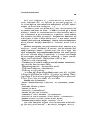 A contribuição dos povos indígenas




     Essas "ilhas" compõem-se de: 1) árvores frutíferas que atraem caça; 2)
 árvores para sombra, lenha e até trepadeiras que produzem água potável. To-
 das elas são espécies "semidomesticadas" transplantadas do cerrado para for-
 mar nele "ilhas de recursos" úteis (op. rir.: 182).
     Outros estudos, como o de William Balée (1984), vêm demonstrando que
 as chamadas terras pretas dos índios - a exemplo daquelas em que se assenta
 a cidade de Santarém, do Pará - não são naturais, senão construídas por gera-
 ções de ameríndios. E que as concentrações de palmeiras e outras espécies
 úteis resultaram, igualmente, do remanejo e manipulação do ecossistema pa-
 ra a formação de nichos ecológicos favorecedores da vida humana. Trata-se
 da modificação intencional do habitat para estimular o crescimento de comu-
 nidades vegetais e da integração destas com comunidades animais e com o
 homem.
     São ainda relativamente raros os levantamentos feitos para medir o co-
nhecimento e a classificação botânica de plantas por parte dos indígenas. Num
estudo dessa natureza, devido a Emílio Fuentes (1980), entre os índios Yano-
mami, embora tenham sido obtidas designações na língua tribal para 600 plantas
silvestres e cultivadas, a busca de equivalentes na taxonomia científica não
foi completamente lograda. Contudo, do conjunto de 184 plantas, cuja utili-
zação e identificação botânica foi determinada, verifica-se que,
- 77 são empregadas na alimentação;
- 56 têm emprego no campo da tecnologia: construção de casas, meios de trans-
porte, utensílios domésticos e de trabalho;
- 23 destinam-se a corantes e à ornamentação pessoal;
- 15 são classificadas como venenos e drogas;
- 13 são para uso mágico e jogos.
     Na verdade, a dívida que a humanidade contraiu com o saber etnobotâni-
co do primitivo habitante das Américas está longe de ser resgatada. As prin-
cipais plantas de que se alimenta, ou que utiliza industrialmente, a humanida-
de foram descobertas e domesticadas pelos ameríndios.
     Tais são, entre as alimentícias:
- a batata (Solanum tuberosum), originária do Peru, erroneamente chamada
inglesa;
- a mandioca (Manihot esculenta);
- o milho (Zea mays);
- a batata-doce (Ipomoea batatas);
- o tomate (Lycopersicum esculentum);
- feijões e favas, como o amendoim (Arachis hypogaea);
- fruteiras como o cacau (Teobroma cacau), o abacaxi (Ananas sativus), o
caju (Anacardium occidentale), o mamão (Carica papaya);
- amêndoas como a castanha-do-pará (Bertholetia excelsa).
     Num estudo sobre frutas indígenas (cultivadas e silvestres) da Amazônia,
que o seu autor, Paulo Cavalcanti (1976), considera incompleto, verifica-se
 