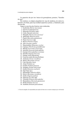 A contribuição dos povos indígenas




    As capoeiras são por isto: bancos de germoplasma, pomares, "fazendas
de caça".
    Em essência, os estágios progridem de: roça de mandioca, de outros tu-
bérculos e de frutas, para roça residual (capoeira) e pomar, e, finalmente, para
floresta alta.
     Segue-se uma lista das fruteiras mais conhecidas.
      1. Guabiroba (Myrtus mucronata)
      2. Guavira (Campomanesia)
      3. Maracujá (Passiflora spp.)
      4. Umbu (Spondia tuberosa)
      5. Mangaba (Harnicornia speciosa)1
      6. Jabuticaba (Mouriria pusa)
      7. Piquiá (Macoubea guaianensis)
      8. Pequi (Caryocar sppj
      9. Bacuri (Piatonia insigis)
     10. Abio (Lucuma caimito)
     11. Maçaranduba (Mimusops excelsa)
     12. Cupuaçu (Theobroma grandiflorum)
     13. Mucajá (Acrocomia sclerocarpa
     14. Jaracatiá (Jaracatiá dodecaphylla)
     15. Guarajá (Chrysophyllum excelsum)
     16. Pitomba (Eugenia litescens)
     17. Pitanga várias (Myrtaceae)
     18. Fruta-do-conde (diversas Rollinia)
     19. Araticum (Anona crassiflora)
     20. Murici (Brysonima sericea)
     21. Cajá (Spondias lutea)
     22. Araçá (Psidium sp.)
     23. Goiaba (Psidium guayava)
     24. Jenipapo (Genipa americana)
     25. Jatobá (Hymenea courbaril)
     26. Ingá (Ingá spp.)
     27. Marmelada (Alibertia edulis)
     28. Murici (Bysonima crassiflora)
     29. Jambo (Eugenia jambus)
     30. Sapucaia (Lecythis sppj
     31. Tururubá (Pouteria macrophylla)
     32. Bananabrava (Ravenala guyanensis)
     33. Biribá (Rollinia mucosa)
     34. Jurubeba (Solanum paniculatum)


1. O leite da mangaba e da maçaranduba (uma espécie de látex) tem os mesmos empregos que o da borracha
 