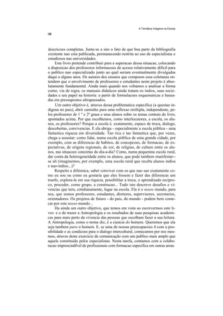A Temática Indigena na Escola




descricoes completas. Junte-se a isto o fato de que boa parte da bibliografia
existente nao esta publicada, permanecendo restrita ao uso de especialistas e
estudiosos nas universidades.
     Este livro pretende contribuir para a superacao dessa situacae, colocando
a disposicao dos professores informacoes de acesso relativamente dificil para
o publico nao especializado junto ao qual seriam eventualmente divulgadas
daqui a alguns anos. Os autores dos ensaios que compoem essa coletanea en-
tendem que o envolvimento de professores e estudantes neste projeto é abso-
lutamente fundamental. Ainda mais quando nos voltamos a analisar a forma
como, via de regra, os manuais didaticos ainda tratam os indios, suas socie-
dades e seu papel na historia: a partir de formulacoes esquematicas e basea-
das em pressupostos ultrapassados.
     Urn outro objetivo é, atraves dessa problematica especifica (a questao in-
digena no pais), abrir caminho para uma reflexao miiltipla, independente, pe-
los professores de 1 º e 2º graus e seus alunos sobre os temas centrais do livro,
apontados acima. Por que escolhemos, como interlocutores, a escola, os alu-
nos, os professores? Porque a escola é, exatamente, espaco de troca, dialogo,
descobertas, convivencias. E ela abriga - especialmente a escola piiblica - uma
fantastica riqueza em diversidade. Tao rica e tao fantastica que, por vezes,
chega a assustar: como lidar, numa escola piiblica de uma grande cidade, por
exemplo, com as diferencas de habitos, de concepcoes, de formacao, de ex-
pectativas, de origens regionais, de cor, de religiao, de culture entre os alu-
nos, nas situacoes concretas do dia-a-dia? Como, numa pequenina escola rural,
dar conta da heterogeneidade entre os alunos, que pode tambem manifestar--
se ali (imaginemos, por exemplo, uma escola rural que receba alunos indios
e nao-indios...)?
     Respeito a diferenca, saber conviver com os que nao sao exatamente co-
mo eu sou ou como eu gostaria que eles fossem e fazer das diferencas um
trunfo, explora-la em sua riqueza, possibilitar a troca, o aprendizado recipro-
co, proceder, como grupo, a construcao... Tudo isto descreve desafios e vi-
vencias que tern, cotidianamente, lugar na escola. Ela é o nosso mundo, para
nos, que somos professores, estudantes, diretores, supervisores, secretarios,
orientadores. Os projetos de futuro - do pais, do mundo - podem bem come-
car por este nosso mundo...
     Ha ainda um outro objetivo, que temos em vista ao escrevermos este li-
vro: e o de trazer a Antropologia e os resultados de suas pesquisas academi-
cas para mais perto da vivencia das pessoas que escolham fazer a sua leitura.
A Antropologia, como o nome diz, é a ciencia do homem. Queremos que ela
seja tambem para o homem. E, se uma de nossas preocupacoes 6 com a pos-
sibilidade e as condicoes para o dialogo intercultural, comecamos por nos mes-
mos, atraves deste exercicio de comunicação com um publico mais amplo que
aquele constituido pelos especialistas. Nesta tarefa, contamos com a colabo-
racao imprescindfvel de profissionais com formacao especifica em outras areas
 