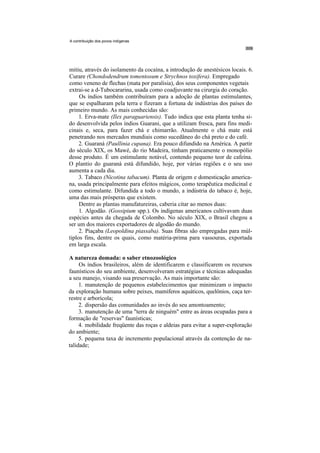 A contribuição dos povos indígenas




mitiu, através do isolamento da cocaína, a introdução de anestésicos locais. 6.
Curare (Chondodendrum tomentosum e Strychnos toxifera). Empregado
como veneno de flechas (mata por paralisia), dos seus componentes vegetais
extrai-se a d-Tubocararina, usada como coadjuvante na cirurgia do coração.
     Os índios também contribuíram para a adoção de plantas estimulantes,
que se espalharam pela terra e fizeram a fortuna de indústrias dos países do
primeiro mundo. As mais conhecidas são:
     1. Erva-mate (Ilex paraguariensis). Tudo indica que esta planta tenha si-
do desenvolvida pelos índios Guarani, que a utilizam fresca, para fins medi-
cinais e, seca, para fazer chá e chimarrão. Atualmente o chá mate está
penetrando nos mercados mundiais como sucedâneo do chá preto e do café.
     2. Guaraná (Paullinia cupana). Era pouco difundido na América. A partir
do século XIX, os Mawé, do rio Madeira, tinham praticamente o monopólio
desse produto. É um estimulante notável, contendo pequeno teor de cafeína.
O plantio do guaraná está difundido, hoje, por várias regiões e o seu uso
aumenta a cada dia.
     3. Tabaco (Nicotina tabacum). Planta de origem e domesticação america-
na, usada principalmente para efeitos mágicos, como terapêutica medicinal e
como estimulante. Difundida a todo o mundo, a indústria do tabaco é, hoje,
uma das mais prósperas que existem.
     Dentre as plantas manufatureiras, caberia citar ao menos duas:
     1. Algodão. (Gossipium spp.). Os indígenas americanos cultivavam duas
espécies antes da chegada de Colombo. No século XIX, o Brasil chegou a
ser um dos maiores exportadores de algodão do mundo.
     2. Piaçaba (Leopoldina piassaba). Suas fibras são empregadas para múl-
tiplos fins, dentre os quais, como matéria-prima para vassouras, exportada
em larga escala.

A natureza domada: o saber etnozoológico
     Os índios brasileiros, além de identificarem e classificarem os recursos
faunísticos do seu ambiente, desenvolveram estratégias e técnicas adequadas
a seu manejo, visando sua preservação. As mais importante são:
     1. manutenção de pequenos estabelecimentos que minimizam o impacto
da exploração humana sobre peixes, mamíferos aquáticos, quelônios, caça ter-
restre e arborícola;
     2. dispersão das comunidades ao invés do seu amontoamento;
     3. manutenção de uma "terra de ninguém" entre as áreas ocupadas para a
formação de "reservas" faunísticas;
     4. mobilidade freqüente das roças e aldeias para evitar a super-exploração
do ambiente;
     5. pequena taxa de incremento populacional através da contenção de na-
talidade;
 