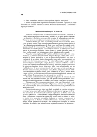A Temática Indígena na Escola




     6. tabus alimentares destinados a salvaguardar espécies ameaçadas;
     7. plantio de espécimes vegetais nas margens dos rios,nas capoeiras,ao longo
das trilhas, em clareiras naturais da floresta destinadas a atrair a caça e a aumentar a
população faunística.

                       O conhecimento indígena da natureza
        Inúmeros trabalhos sobre sociedades indígenas descrevem e valorizam o
   conhecimento que elas possuem sobre a natureza: o reconhecimento das espé-
   cies faunística eflorística; as formas diferenciadas de adaptação ao meio am-
   biente; as técnicas específicas de manejo, plantio, caça, pesca e coleta.
        Podemos afirmar que estas sociedades possuem um conhecimento minu-
   cioso do meio natural e que reconhecem não somente a diversidade biológica
   (variedade de espécies da fauna e da flora) como também a diversidade ecoló-
   gica (variedade de ecossistemas). Pesquisadores, inclusive, se empenham em
   demonstrar a contribuição das sociedades tradicionais na ampliação e manu-
   tenção da diversidade biológica. Nestes termos, a grande discussão atual so-
   bre a biodiversidade está intimamente referenciada à sociodiversidade.
        Para citar um exemplo, das 138 espécies arbórias inventariadas com a par-
  ticipação de membros da comunidade indígena Kayapó-Xikrin, todas são no-
  meadas na língua indígena e 89 são de utilização tradicional, seja para a
  elaboração de artefatos, lenha, alimentação, construção, usos medicinais ou
  ainda como isca para caçar e pescar. Por outro lado, este povo sempre ocupou
  zonas ecológicas de transição - campo, floresta e cerrado - de forma a terem o
  fácil acesso a uma grande variedade de espécies vegetais e animais, exploradas
  de maneira planejada. Roças itinerantes tidas como abandonadas são na
  realidade fontes de aprovisionamento, durante um longo período de tempo, de
  diversos produtos como, por exemplo, lenha, frutos, jenipapo e urucum (utili-
  zados na pintura corporal), babaçu (para elaboração de óleo) e plantas medi-
  cinais, espécies encontradas ao redor das casas e plantadas com sementes ou
  mudas obtidas durante as excursões através de seu território.
        Este é um conhecimento sobre a utilização pragmática da natureza. E, sem
   dúvida, um dos aspectos relevantes, que tem influenciado o pensamento ecoló-
   gico e reforçado o fato destas sociedades conservarem o seu meio circundante.
        E fundamental dizer que este conhecimento existe mas é importante escla-
   recer que as relações entre sociedades indígenas e a natureza não estão pauta-
   das, exclusivamente, pelo conhecimento da biodiversidade ou por técnicas de
   manejo florestal.
       O conceito de natureza, para uma dada sociedade, se exprime, essencial-
  mente, por uma construção cultural. Cada sociedade possui algo que podería-
  mos denominar de ' 'criatividade cultural'' explicitada na forma como esta
  socializa a natureza. Existem sistemas complexos no trato destas relações e que
  ficam evidentes em campos diversos da vida social, como os rituais, os mitos,
  os cantos, os ornamentos, a medicina indígena, as crenças, o xamanismo, a
  noção de pessoa, as doenças, os tabus alimentares e em certas práticas coti-
  dianas. Assim, o mundo das plantas e dos animais está carregado de sentido
  simbólico. As relações que se estabelecem, sejam elas atrativas ou repulsivas,
 