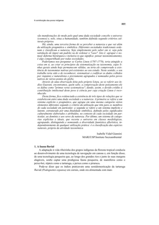 A contribuição dos povos indígenas




   são manifestações do modo pelo qual uma dada sociedade concebe o universo
   (cosmos) e, nele, situa a humanidade, também definida segundo critérios cul-
   turais próprios.
        Há, ainda, uma terceira forma de se perceber a natureza e que vai além
   da utilização pragmática e simbólica. Diferentes sociedades tradicionais orde-
   nam e classificam a natureza. Seja simplesmente pelo saber em si, seja pela
   satisfação de impor um padrão ou de ordenar o "caos''. Isto é: agrupar e no-
   mear deforma hierárquica e inclusiva (o que significa: pensar taxonomicamente),
   é algo compartilhado por todas sociedades.
        Poderíamos nos perguntar se Carlos Lineu (1707-1778), teria atingido a
   coisa em si, ao criar os princípios da sistematização ou taxonomia, cujas li-
   nhas gerais ainda hoje permanecem válidas, ou teria ele comprovado a exis-
   tência de taxonomias nativas pré-existentes ao seu estudo. Neste sentido, o seu
   trabalho teria sido o de reconhecer, sistematizar e codificar os dados colhidos
   por viajantes e naturalistas e previamente agrupados e nomeados pelos povos
   nativos de vários pontos do globo.
        Através de uma observação feita pelo próprio Lineu, ao se referir aos ín-
   dios Guarani, encontramos, quem sabe, a comprovação deste pensamento:ele
   os define como "primus verus systematicus", dando, assim, o devido crédito à
   contribuição intelectual deste povo à ciência por cuja criação Lineu é reco-
   nhecido.
        Desta forma, fica evidenciada a existência de três tipos de relações que se
   estabelecem entre uma dada sociedade e a natureza. A primeira se refere a um
   sistema explícito e pragmático, que agrupa em uma mesma categoria vários
   elementos diferentes segundo o critério da utilização que têm para os membros
   de cada sociedade em particular; a segunda se refere a um sistema implícito e
   latente, estruturado por uma finalidade simbólica, definido pelos significados
   culturalmente elaborados e atribuídos, no contexto de cada sociedade em par-
   ticular, ao domínio e aos seres da natureza. Por último, um sistema de catego-
   rias explícitas e ideais, que recorta o universo em classes morfológicas,
   agrupando, distinguindo e nomeando a diversidade faunística eflorística, in-
   dependentemente de qualquer utilização prática: é a classificação das espécies
   naturais, própria da atividade taxonômica.

                                                       Isabelle Vidal Giannini
                                             MARI/USP/Instituto Socioambiental


1. A fauna fluvial
     A adaptação à vida ribeirinha dos grupos indígenas da floresta tropical conduziu
ao desenvolvimento de uma tecnologia de navegação em canoas e, em função disso,
de uma tecnologia pesqueira que, ao longo dos grandes rios e junto às suas margens
alagáveis, soube captar uma prodigiosa fauna pesqueira, de mamíferos como o
peixe-boi, répteis como a tartaruga, e peixes como o pirarucu.
     Pode-se dizer que os índios praticavam uma semidomesticação da tartaruga
fluvial (Podognemis expansa) em currais, onde era alimentada com man-
 
