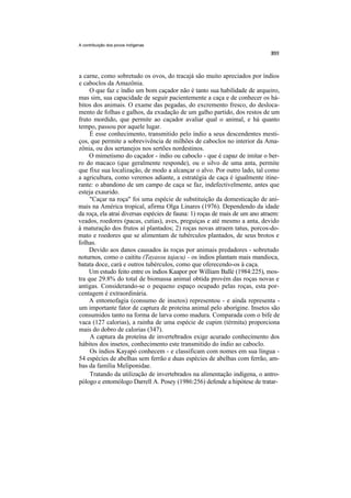 A contribuição dos povos indígenas




a carne, como sobretudo os ovos, do tracajá são muito apreciados por índios
e caboclos da Amazônia.
     O que faz c índio um bom caçador não é tanto sua habilidade de arqueiro,
mas sim, sua capacidade de seguir pacientemente a caça e de conhecer os há-
bitos dos animais. O exame das pegadas, do excremento fresco, do desloca-
mento de folhas e galhos, da exudação de um galho partido, dos restos de um
fruto mordido, que permite ao caçador avaliar qual o animal, e há quanto
tempo, passou por aquele lugar.
     É esse conhecimento, transmitido pelo índio a seus descendentes mesti-
ços, que permite a sobrevivência de milhões de caboclos no interior da Ama-
zônia, ou dos sertanejos nos sertões nordestinos.
     O mimetismo do caçador - índio ou caboclo - que é capaz de imitar o ber-
ro do macaco (que geralmente responde), ou o silvo de uma anta, permite
que fixe sua localização, de modo a alcançar o alvo. Por outro lado, tal como
a agricultura, como veremos adiante, a estratégia de caça é igualmente itine-
rante: o abandono de um campo de caça se faz, indefectivelmente, antes que
esteja exaurido.
     "Caçar na roça" foi uma espécie de substituição da domesticação de ani-
mais na América tropical, afirma Olga Linares (1976). Dependendo da idade
da roça, ela atrai diversas espécies de fauna: 1) roças de mais de um ano atraem:
veados, roedores (pacas, cutias), aves, preguiças e até mesmo a anta, devido
à maturação dos frutos aí plantados; 2) roças novas atraem tatus, porcos-do-
mato e roedores que se alimentam de tubérculos plantados, de seus brotos e
folhas.
     Devido aos danos causados às roças por animais predadores - sobretudo
noturnos, como o caititu (Tayassu tajacu) - os índios plantam mais mandioca,
batata doce, cará e outros tubérculos, como que oferecendo-os à caça.
    Um estudo feito entre os índios Kaapor por William Ballé (1984:225), mos-
tra que 29.8% do total de biomassa animal obtida provém das roças novas e
antigas. Considerando-se o pequeno espaço ocupado pelas roças, esta por-
centagem é extraordinária.
     A entomofagia (consumo de insetos) representou - e ainda representa -
um importante fator de captura de proteína animal pelo aborígine. Insetos são
consumidos tanto na forma de larva como madura. Comparada com o bife de
vaca (127 calorias), a rainha de uma espécie de cupim (térmita) proporciona
mais do dobro de calorias (347).
     A captura da proteína de invertebrados exige acurado conhecimento dos
hábitos dos insetos, conhecimento este transmitido do índio ao caboclo.
     Os índios Kayapó conhecem - e classificam com nomes em sua língua -
54 espécies de abelhas sem ferrão e duas espécies de abelhas com ferrão, am-
bas da família Meliponidae.
     Tratando da utilização de invertebrados na alimentação indígena, o antro-
pólogo e entomólogo Darrell A. Posey (1986:256) defende a hipótese de tratar-
 