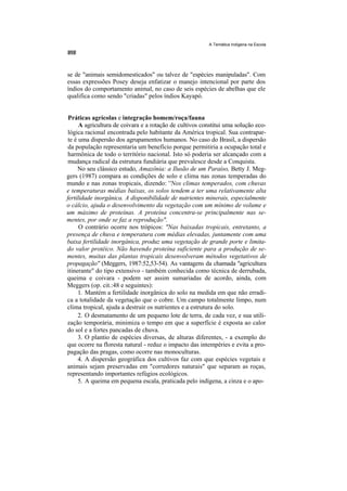 A Temática Indígena na Escola




se de "animais semidomesticados" ou talvez de "espécies manipuladas". Com
essas expressões Posey deseja enfatizar o manejo intencional por parte dos
índios do comportamento animal, no caso de seis espécies de abelhas que ele
qualifica como sendo "criadas" pelos índios Kayapó.


 Práticas agrícolas e integração homem/roça/fauna
      A agricultura de coivara e a rotação de cultivos constitui uma solução eco-
 lógica racional encontrada pelo habitante da América tropical. Sua contrapar-
 te é uma dispersão dos agrupamentos humanos. No caso do Brasil, a dispersão
 da população representaria um benefício porque permitiria a ocupação total e
 harmônica de todo o território nacional. Isto só poderia ser alcançado com a
 mudança radical da estrutura fundiária que prevalesce desde a Conquista.
     No seu clássico estudo, Amazônia: a Ilusão de um Paraíso, Betty J. Meg-
gers (1987) compara as condições de solo e clima nas zonas temperadas do
mundo e nas zonas tropicais, dizendo: ''Nos climas temperados, com chuvas
e temperaturas médias baixas, os solos tendem a ter uma relativamente alta
fertilidade inorgânica. A disponibilidade de nutrientes minerais, especialmente
o cálcio, ajuda o desenvolvimento da vegetação com um mínimo de volume e
um máximo de proteínas. A proteína concentra-se principalmente nas se-
mentes, por onde se faz a reprodução".
      O contrário ocorre nos trópicos: "Nas baixadas tropicais, entretanto, a
presença de chuva e temperatura com médias elevadas, juntamente com uma
baixa fertilidade inorgânica, produz uma vegetação de grande porte e limita-
do valor protéico. Não havendo proteína suficiente para a produção de se-
mentes, muitas das plantas tropicais desenvolveram métodos vegetativos de
propagação'' (Meggers, 1987:52,53-54). As vantagens da chamada ''agricultura
itinerante" do tipo extensivo - também conhecida como técnica de derrubada,
queima e coivara - podem ser assim sumariadas de acordo, ainda, com
Meggers (op. cit.:48 e seguintes):
      1. Mantém a fertilidade inorgânica do solo na medida em que não erradi-
ca a totalidade da vegetação que o cobre. Um campo totalmente limpo, num
clima tropical, ajuda a destruir os nutrientes e a estrutura do solo.
      2. O desmatamento de um pequeno lote de terra, de cada vez, e sua utili-
zação temporária, minimiza o tempo em que a superfície é exposta ao calor
do sol e a fortes pancadas de chuva.
      3. O plantio de espécies diversas, de alturas diferentes, - a exemplo do
que ocorre na floresta natural - reduz o impacto das intempéries e evita a pro-
pagação das pragas, como ocorre nas monoculturas.
      4. A dispersão geográfica dos cultivos faz com que espécies vegetais e
animais sejam preservadas em "corredores naturais" que separam as roças,
representando importantes refúgios ecológicos.
      5. A queima em pequena escala, praticada pelo indígena, a cinza e o apo-
 