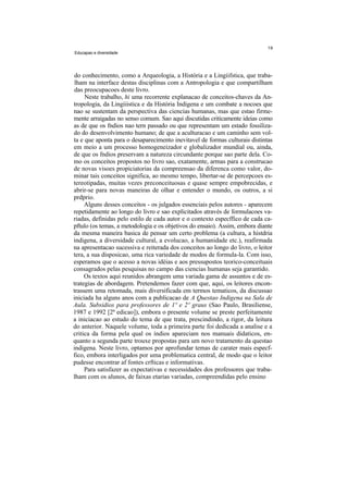 Educapao e diversidade




do conhecimento, como a Arqueologia, a História e a Lingiifstica, que traba-
lham na interface destas disciplinas com a Antropologia e que compartilham
das preocupacoes deste livro.
     Neste trabalho, hi uma recorrente explanacao de conceitos-chaves da An-
tropologia, da Lingiiistica e da História Indigena e um combate a nocoes que
nao se sustentam da perspectiva das ciencias humanas, mas que estao firme-
mente arraigadas no senso comum. Sao aqui discutidas criticamente ideias como
as de que os fndios nao tern passado ou que representam um estado fossiliza-
do do desenvolvimento humano; de que a aculturacao e um caminho sem vol-
ta e que aponta para o desaparecimento inevitavel de formas culturais distintas
em meio a um processo homogeneizador e globalizador mundial ou, ainda,
de que os fndios preservam a natureza circundante porque sao parte dela. Co-
mo os conceitos propostos no livro sao, exatamente, armas para a construcao
de novas visoes propiciatorias da compreensao da diferenca como valor, do-
minar tais conceitos significa, ao mesmo tempo, libertar-se de percepcoes es-
tereotipadas, muitas vezes preconceituosas e quase sempre empobrecidas, e
abrir-se para novas maneiras de olhar e entender o mundo, os outros, a si
prdprio.
     Alguns desses conceitos - os julgados essenciais pelos autores - aparecem
repetidamente ao longo do livro e sao explicitados através de formulacoes va-
riadas, definidas pelo estilo de cada autor e o contexto especffico de cada ca-
pftulo (os temas, a metodologia e os objetivos do ensaio). Assim, embora diante
da mesma maneira basica de pensar um certo problema (a cultura, a histdria
indigena, a diversidade cultural, a evolucao, a humanidade etc.), reafirmada
na apresentacao sucessiva e reiterada dos conceitos ao longo do livro, o leitor
tera, a sua disposicao, uma rica variedade de modos de formula-la. Com isso,
esperamos que o acesso a novas idéias e aos pressupostos teorico-conceituais
consagrados pelas pesquisas no campo das ciencias humanas seja garantido.
     Os textos aqui reunidos abrangem uma variada gama de assuntos e de es-
trategias de abordagem. Pretendemos fazer com que, aqui, os leitores encon-
trassem uma retomada, mais diversificada em termos tematicos, da discussao
iniciada ha alguns anos com a publicacao de A Questao Indigena na Sala de
Aula. Subsidios para professores de 1º e 2º graus (Sao Paulo, Brasiliense,
1987 e 1992 [2ª edicao]), embora o presente volume se preste perfeitamente
a iniciacao ao estudo do tema de que trata, prescindindo, a rigor, da leitura
do anterior. Naquele volume, toda a primeira parte foi dedicada a analise e a
critica da forma pela qual os índios apareciam nos manuais didaticos, en-
quanto a segunda parte trouxe propostas para um novo tratamento da questao
indigena. Neste livro, optamos por aprofundar temas de carater mais especf-
fico, embora interligados por uma problematica central, de modo que o leitor
pudesse encontrar af fontes crfticas e informativas.
     Para satisfazer as expectativas e necessidades dos professores que traba-
lham com os alunos, de faixas etarias variadas, compreendidas pelo ensino
 