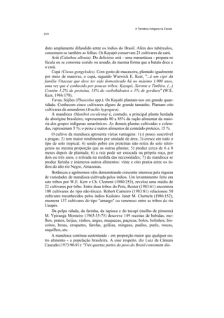 A Temática Indígena na Escola




duto amplamente difundido entre os índios do Brasil. Além dos tubérculos,
consomem-se também as folhas. Os Kayapó conservam 21 cultivares de cará.
     Ariá (Calathea allouia). Do delicioso ariá - uma marantácea - prepara-se
fécula ou se consome cozido ou assado, da mesma forma que a batata doce e
o cará.
     Cupá (Cissus gongylodes). Com gosto de macaxeira, plantado igualmente
por meio de manivas, o cupá, segundo Warwick E. Kerr, "...é um cipó da
família Vitaceae que deve ter sido domesticado há no máximo 1.000 anos,
uma vez que é conhecido por poucas tribos: Kayapó, Xerente e Timbira. (...)
Contém 1,2% de proteína, 18% de carbohidratos e 1% de gordura" (W.E.
Kerr, 1986:170).
     Favas, feijões (Phaseolus spp.). Os Kayabí plantam-nos em grande quan-
tidade. Conhecem cinco cultivares alguns de grande tamanho. Plantam oito
cultivares de amendoim (Arachis hypogaea).
     A mandioca (Manihot esculenta) é, contudo, a principal planta herdada
do aborígine brasileiro, representando 80 a 85% da ração alimentar da maio-
ria dos grupos indígenas amazônicos. As demais plantas cultivadas e coleta-
das, representam 5 %; o peixe e outros alimentos de conteúdo proteico, 15 %.
     O cultivo da mandioca apresenta várias vantagens: 1) é pouco suscetível
a pragas; 2) tem maior rendimento por unidade de área; 3) cresce em todo o
tipo de solo tropical; 4) sendo pobre em proteínas não retira do solo nitró-
genos na mesma proporção que as outras plantas; 5) produz cerca de 6 a 8
meses depois de plantada; 6) a raiz pode ser estocada na própria roça, por
dois ou três anos, e retirada na medida das necessidades; 7) da mandioca se
produz farinha e inúmeros outros alimentos: vinte e oito pratos entre os ín-
dios do alto rio Negro, Amazonas.
     Botânicos e agrônomos vêm demonstrando crescente interesse pela riqueza
de variedades de mandioca cultivada pelos índios. Um levantamento feito em
sete tribos por W.E. Kerr e Ch. Clement (1980:253), revelou uma média de
22 cultivares por tribo. Entre duas tribos do Peru, Boster (1983:61) encontrou
100 cultivares do tipo não-tóxico. Robert Carneiro (1983:81) relacionou 50
cultivares reconhecidos pelos índios Kuikúro. Janet M. Chernela (1986:152),
enumera 137 cultivares do tipo "amargo" ou venenoso entre as tribos do rio
Uaupés.
     Da polpa ralada, da farinha, da tapioca e do tucupi (molho de pimenta)
M. Ypiranga Monteiro (1963:55-75) descreve 149 receitas de bebidas, mo-
lhos, pratos, beijus, vinhos, angus, muquecas, paçocas, bolos, bolinhos, bis-
coitos, broas, croquetes, farofas, geléias, mingaus, pudins, purês, roscas,
sequilhos, etc.
     A mandioca continua sustentando - em proporção maior que qualquer ou-
tro alimento - a população brasileira. A esse respeito, diz Luiz da Câmara
Cascudo (1973:90-91): "Três quartas partes do povo do Brasil consomem dia-
 
