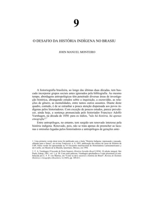 9
O DESAFIO DA HISTÓRIA INDÍGENA NO BRASIU

                               JOHN MANUEL MONTEIRO




    A historiografia brasileira, ao longo das últimas duas décadas, tem bus-
cado incorporar grupos sociais antes ignorados pela bibliografia. Ao mesmo
tempo, abordagens antropológicas têm penetrado diversas áreas de investiga-
ção histórica, abrangendo estudos sobre a inquisição, a escravidão, as rela-
ções de gênero, as mentalidades, entre tantos outros assuntos. Diante deste
quadro, contudo, é de se estranhar a pouca atenção dispensada aos povos in-
dígenas pelos historiadores. Com exceção de poucos estudos, parece prevale-
cer, ainda hoje, a sentença pronunciada pelo historiador Francisco Adolfo
Varnhagen, na década de 1850: para os índios, "não há história, há apenas
etnografia".2
    Entre antropólogos, no entanto, tem surgido um renovado interesse pela
história indígena. Renovado, pois, não se trata apenas de preencher as lacu-
nas e omissões legadas pelos historiadores e antropólogos de gerações ante-



1. Uma primeira versão deste texto foi publicada com o título "História Indígena: repensando o passado,
olhando para o futuro", na revista Temporais, n. 4, 1993, publicação dos alunos do curso de História da
USP. Outra versão foi apresentada no VI Encuentro Internacional de Historiadores Latinoamericanos y
dei Caribe, em Mesón de Ia Muralla, Querétaro, México, em 1994.
2. F. A. Varnhagen (Visconde de Porto Seguro), História Geraldo Brasil [1854], 10 edição integral, São
Paulo, Edusp, 1981, vol. 1, p. 30. Com estas palavras, Varnhagen aprofundava a visão pessimista já esta-
belecida por C. F. P. von Martius, em "Como se deve escrever a história do Brasil", Revista do Instituto
Histórico e Geográfico Brasileiro, 6 (1845), pp. 389-411.
 