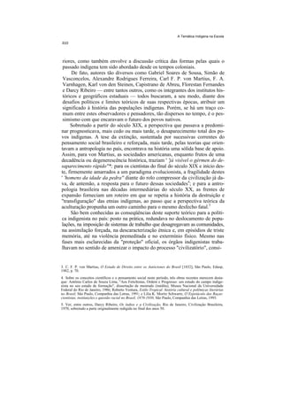 A Temática Indígena na Escola




 riores, como também envolve a discussão crítica das formas pelas quais o
 passado indígena tem sido abordado desde os tempos coloniais.
      De fato, autores tão diversos como Gabriel Soares de Sousa, Simão de
 Vasconcelos, Alexandre Rodrigues Ferreira, Carl F. P. von Martius, F. A.
 Varnhagen, Karl von den Steinen, Capistrano de Abreu, Florestan Fernandes
 e Darcy Ribeiro — entre tantos outros, como os integrantes dos institutos his-
 tóricos e geográficos estaduais — todos buscaram, a seu modo, diante dos
 desafios políticos e limites teóricos de suas respectivas épocas, atribuir um
 significado à história das populações indígenas. Porém, se há um traço co-
 mum entre estes observadores e pensadores, tão dispersos no tempo, é o pes-
 simismo com que encaravam o futuro dos povos nativos.
     Sobretudo a partir do século XIX, a perspectiva que passava a predomi-
nar prognosticava, mais cedo ou mais tarde, o desaparecimento total dos po-
vos indígenas. A tese da extinção, sustentada por sucessivas correntes do
pensamento social brasileiro e reforçada, mais tarde, pelas teorias que orien-
tavam a antropologia no país, encontrava na história uma sólida base de apoio.
Assim, para von Martius, as sociedades americanas, enquanto frutos de uma
decadência ou degenerescência histórica, traziam ' 'já visível o gérmen do de-
saparecimento rápido"*; para os cientistas do final do século XIX e início des-
te, firmemente amarrados a um paradigma evolucionista, a fragilidade destes
' 'homens da idade da pedra'' diante do rolo compressor da civilização já da-
va, de antemão, a resposta para o futuro dessas sociedades4; e para a antro-
pologia brasileira nas décadas intermediárias do século XX, as frentes de
expansão forneciam um roteiro em que se repetia a história da destruição e
"transfiguração" das etnias indígenas, ao passo que a perspectiva teórica da
aculturação propunha um outro caminho para o mesmo desfecho fatal.5
     São bem conhecidas as conseqüências deste suporte teórico para a políti-
ca indigenista no país: posto na prática, redundava no deslocamento de popu-
lações, na imposição de sistemas de trabalho que desagregavam as comunidades,
na assimilação forçada, na descaracterização étnica e, em episódios de triste
memória, até na violência premeditada e no extermínio físico. Mesmo nas
fases mais esclarecidas da "proteção" oficial, os órgãos indigenistas traba-
lhavam no sentido de amenizar o impacto do processo "civilizatório", consi-


3. C. F. P. von Martius, O Estado de Direito entre os Autóctones do Brasil [1832], São Paulo, Edusp,
1982, p. 70.
4. Sobre os conceitos científicos e o pensamento social neste período, três obras recentes merecem desta-
que: Antônio Carlos de Souza Lima, "Aos Fetichistas, Ordem e Progresso: um estudo do campo indige-
nista no seu estado de formação", dissertação de mestrado (inédita), Museu Nacional da Universidade
Federal do Rio de Janeiro, 1986; Roberto Ventura, Estilo Tropical: história cultural e polêmicas literárias
no Brasil, São Paulo, Companhia das Letras, 1991; e Lilia K. Moritz Schwartz, O Espetáculo das Raças:
cientistas, instituições e questão racial no Brasil, 1870-1930, São Paulo, Companhia das Letras, 1993.
5. Ver, entre outros, Darcy Ribeiro, Os índios e a Civilização, Rio de Janeiro, Civilização Brasileira,
1970, sobretudo a parte originalmente redigida no final dos anos 50.
 