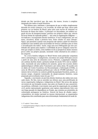 O desafio da história indígena




derado um fato inevitável que, dia mais, dia menos, levaria à completa
integração dos índios à nação brasileira.
     Nos últimos anos, entretanto, o pressuposto de que os índios simplesmente
deixarão de existir começou a ser revertido, de modo que hoje, talvez pela
primeira vez na história do Brasil, paira uma certa nuvem de otimismo no
horizonte do futuro dos índios. A principal voz discordante, em enfática ne-
gação da tese do desaparecimento, pertence aos próprios índios que, através
de novas formas de expressão política — tais como as organizações indígenas —,
reivindicam e reconquistam direitos históricos. O novo indigenismo, por seu
turno, encontrou, desde a primeira hora, fortes aliados no meio antropo-
lógico, que passaram a pautar suas pesquisas não apenas a partir de interesses
acadêmicos mas também pela necessidade de fornecer subsídios para as lutas
e reivindicações dos índios. Assim, surge uma nova bibliografia que tem con-
tribuído não apenas para ampliar a visibilidade de povos indígenas numa his-
tória que sempre os omitiu, como também revela as perspectivas destes mesmos
povos sobre seu próprio passado, incluindo visões alternativas do contato e
da conquista.
     Se a nova história indígena no Brasil brotou nesta particular conjuntura
entre a antropologia e o indigenismo, encontrou um campo fértil para crescer
a partir de uma série de elementos novos. Primeiro, a população indígena,
em contínuo declínio desde a primeira metade do século XVI, tem-se estabili-
zado, mostrando até uma tendência de aumento, apesar dos recentes abalos
epidemiológicos sofridos pelos Yanomami e por outras etnias. De acordo com
os dados do Centro Ecumênico de Documentação e Informação (CEDI), os
cerca de 206 povos indígenas perfazem por volta de 270.000 indivíduos6: um
número talvez irrisório no contexto global da população brasileira, porém, ao
mesmo tempo, eloqüente testemunho do despovoamento histórico, numa
proporção provavelmente maior do que 15:l.7
      Segundo, o movimento em prol dos direitos históricos dos índios tem avan-
 çado muito. De fato, tem-se assistido nos últimos anos uma proliferação de
 novas organizações indígenas e indigenistas no Brasil. São novas não apenas
 em termos de sua formação recente, mas antes em função de suas característi-
 cas políticas, refletindo o movimento mais geral da organização da sociedade
 civil, porém representando igualmente uma ruptura especialmente forte com
 um longo passado de dependência no Estado, que remonta aos primórdios da
 colonização portuguesa na América. Através da busca de aliados supra--
 comunitários, de caráter nacional ou mesmo internacional, as organizações
 indigenistas têm contribuído para uma reformulação fundamental do modo de


6. Cf. capítulo 1? deste volume.
7. A demografia histórica indígena, campo tão avançado para outras partes das Américas, permanece ape-
nas incipiente no Brasil.
 