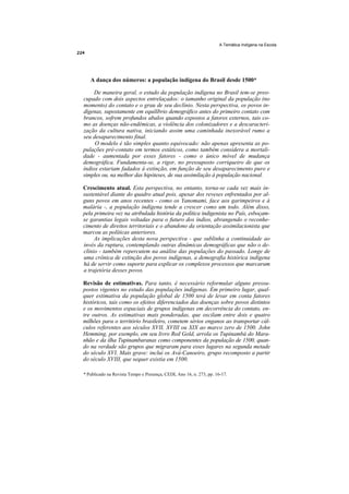 A Temática Indígena na Escola




   A dança dos números: a população indígena do Brasil desde 1500*

     De maneira geral, o estudo da população indígena no Brasil tem-se preo-
cupado com dois aspectos entrelaçados: o tamanho original da população (no
momento) do contato e o grau de seu declínio. Nesta perspectiva, os povos in-
dígenas, supostamente em equilíbrio demográfico antes do primeiro contato com
brancos, sofrem profundos abalos quando expostos a fatores externos, tais co-
mo as doenças não-endêmicas, a violência dos colonizadores e a descaracteri-
zação da cultura nativa, iniciando assim uma caminhada inexorável rumo a
seu desaparecimento final.
     O modelo é tão simples quanto equivocado: não apenas apresenta as po-
pulações pré-contato em termos estáticos, como também considera a mortali-
dade - aumentada por esses fatores - como o único móvel de mudança
demográfica. Fundamenta-se, a rigor, no pressuposto corriqueiro de que os
índios estariam fadados à extinção, em função de seu desaparecimento puro e
simples ou, na melhor das hipóteses, de sua assimilação à população nacional.

Crescimento atual. Esta perspectiva, no entanto, torna-se cada vez mais in-
sustentável diante do quadro atual pois, apesar dos reveses enfrentados por al-
guns povos em anos recentes - como os Yanomami, face aos garimpeiros e à
malária -, a população indígena tende a crescer como um todo. Além disso,
pela primeira vez na atribulada história da política indigenista no País, esboçam-
se garantias legais voltadas para o futuro dos índios, abrangendo o reconhe-
cimento de direitos territoriais e o abandono da orientação assimilacionista que
marcou as políticas anteriores.
     As implicações desta nova perspectiva - que sublinha a continuidade ao
invés da ruptura, contemplando outras dinâmicas demográficas que não o de-
clínio - também repercutem na análise das populações do passado. Longe de
uma crônica de extinção dos povos indígenas, a demografia histórica indígena
há de servir como suporte para explicar os complexos processos que marcaram
a trajetória desses povos.

Revisão de estimativas. Para tanto, é necessário reformular alguns pressu-
postos vigentes no estudo das populações indígenas. Em primeiro lugar, qual-
quer estimativa da população global de 1500 terá de levar em conta fatores
históricos, tais como os efeitos diferenciados das doenças sobre povos distintos
e os movimentos espaciais de grupos indígenas em decorrência do contato, en-
tre outros. As estimativas mais ponderadas, que oscilam entre dois e quatro
milhões para o território brasileiro, cometem sérios enganos ao transportar cál-
culos referentes aos séculos XVII, XVIII ou XIX ao marco zero de 1500. John
Hemming, por exemplo, em seu livro Red Gold, arrola os Tupinambá do Mara-
nhão e da ilha Tupinambaranas como componentes da população de 1500, quan-
do na verdade são grupos que migraram para esses lugares na segunda metade
do século XVI. Mais grave: inclui os Avá-Canoeiro, grupo recomposto a partir
do século XVIII, que sequer existia em 1500.

* Publicado na Revista Tempo e Presença, CEDI, Ano 16, n. 273, pp. 16-17.
 