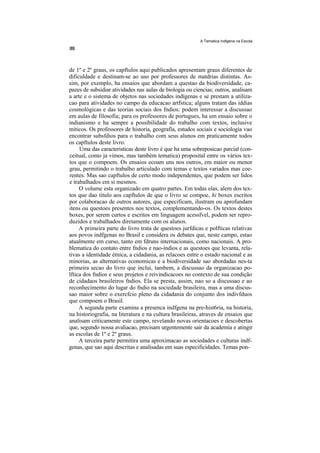 A Tematica Indlgena na Escola




de 1º e 2º graus, os capftulos aqui publicados apresentam graus diferentes de
dificuldade e destinam-se ao uso por professores de matdrias distintas. As-
sim, por exemplo, ha ensaios que abordam a questao da biodiversidade, ca-
pazes de subsidiar atividades nas aulas de biologia ou ciencias; outros, analisam
a arte e o sistema de objetos nas sociedades indígenas e se prestam a utiliza-
cao para atividades no campo da educacao artfstica; alguns tratam das iddias
cosmológicas e das teorias sociais dos fndios: podem interessar a discussao
em aulas de filosofia; para os professores de portugues, ha um ensaio sobre o
indianismo e ha sempre a possibilidade do trabalho com textos, inclusive
miticos. Os professores de historia, geografia, estudos sociais e sociologia vao
encontrar subsfdios para o trabalho com seus alunos em praticamente todos
os capftulos deste livro.
     Uma das caracteristicas deste livro é que ha uma sobreposicao parcial (con-
ceitual, como ja vimos, mas também tematica) proposital entre os vários tex-
tos que o compoem. Os ensaios ecoam uns nos outros, em maior ou menor
grau, permitindo o trabalho articulado com temas e textos variados mas coe-
rentes. Mas sao capftulos de certo modo independentes, que podem ser lidos
e trabalhados em si mesmos.
     O volume esta organizado em quatro partes. Em todas elas, alem dos tex-
tos que dao titulo aos capftulos de que o livro se compoe, hi boxes escritos
por colaboracao de outros autores, que especificam, ilustram ou aprofundam
itens ou questoes presentes nos textos, complementando-os. Os textos destes
boxes, por serem curtos e escritos em linguagem acessfvel, podem ser repro-
duzidos e trabalhados diretamente com os alunos.
     A primeira parte do livro trata de questoes jurfdicas e polfticas relativas
aos povos indfgenas no Brasil e considera os debates que, neste campo, estao
atualmente em curso, tanto em fdruns internacionais, como nacionais. A pro-
blematica do contato entre fndios e nao-índios e as questoes que levanta, rela-
tivas a identidade étnica, a cidadania, as relacoes entre o estado nacional e as
minorias, as alternativas economicas e a biodiversidade sao abordadas nes-ta
primeira secao do livro que inclui, tambem, a discussao da organizacao po-
lftica dos fndios e seus projetos e reivindicacoes no contexto de sua condição
de cidadaos brasileiros fndios. Ela se presta, assim, nao so a discussao e ao
reconhecimento do lugar do fndio na sociedade brasileira, mas a uma discus-
sao maior sobre o exercfcio pleno da cidadania do conjunto dos indivfduos
que compoem o Brasil.
     A segunda parte examina a presenca indfgena na pre-hist6ria, na historia,
na historiografia, na literatura e na cultura brasileiras, atraves de ensaios que
analisam criticamente este campo, revelando novas orientacoes e descobertas
que, segundo nossa avaliacao, precisam urgentemente sair da academia e atingir
as escolas de 1º e 2º graus.
     A terceira parte permitira uma aproximacao as sociedades e culturas indf-
genas, que sao aqui descritas e analisadas em suas especificidades. Temas pon-
 