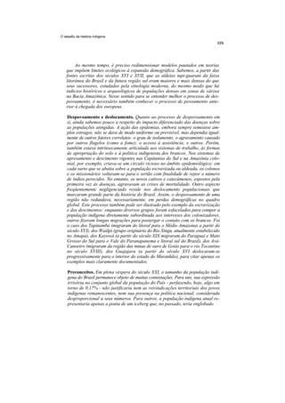 O desafio da história indígena




         Ao mesmo tempo, é preciso redimensionar modelos pautados em teorias
    que impõem limites ecológicos à expansão demográfica. Sabemos, a partir das
    fontes escritas dos séculos XVI e XVII, que as aldeias tupi-guarani da faixa
    litorânea do Brasil e da futura região sul eram maiores e mais densas do que
    seus sucessores, estudados pela etnologia moderna, do mesmo modo que há
    indícios históricos e arqueológicos de populações densas em zonas de várzea
    na Bacia Amazônica. Nesse sentido para se entender melhor o processo de des-
    povoamento, é necessário também conhecer o processo de povoamento ante-
    rior à chegada dos europeus.

    Despovoamento e deslocamento. Quanto ao processo de despovoamento em
    si, ainda sabemos pouco a respeito do impacto diferenciado das doenças sobre
    as populações atingidas. A ação das epidemias, embora sempre semeasse am-
    plos estragos, não se dava de modo uniforme ou previsível, mas dependia igual-
    mente de outros fatores correlatos: o grau de isolamento; o agravamento causado
    por outros flagelos (como a fome); o acesso à assistência; e outros. Porém,
    também estava intrinsecamente articulada aos sistemas de trabalho, às formas
    de apropriação do solo e à política indigenista dos brancos. Nos sistemas de
    apresamento e descimento vigentes nas Capitanias do Sul e na Amazônia colo-
    nial, por exemplo, criava-se um círculo vicioso no âmbito epidemiológico: em
    cada surto que se abatia sobre a população escravizada ou aldeada, os colonos
    e os missionários voltavam-se para o sertão com finalidade de repor o número
    de índios perecidos. No entanto, os novos cativos e catecúmenos, expostos pela
    primeira vez às doenças, agravavam as crises de mortalidade. Outro aspecto
    freqüentemente negligenciado reside nos deslocamento populacionais que
    marcaram grande parte da história do Brasil. Assim, o despovoamento de uma
    região não redundava, necessariamente, em perdas demográficas no quadro
    global. Este processo também pode ser ilustrado pelo exemplo da escravização
    e dos descimentos: enquanto diversos grupos foram esfacelados para compor a
    população indígena diretamente subordinada aos interesses dos colonizadores,
    outros fizeram longas migrações para postergar o contato com os brancos. Foi
    o caso dos Tupinambá (migraram do litoral para o Médio Amazonas a partir do
    século XVI), dos Waiãpi (grupo originário do Rio Xingu, atualmente estabelecido
    no Amapá), dos Kayowá (a partir do século XIX migraram do Paraguai e Mato
    Grosso do Sul para o Vale do Paranapanema e litoral sul do Brasil), dos Avá-
    Canoeiro (migraram da região das minas de ouro de Goiás para o rio Tocantins
    no século XVIII), dos Guajajara (a partir do século XVI deslocaram-se
    progressivamente para o interior do estado do Maranhão), para citar apenas os
    exemplos mais claramente documentados.

    Preconceitos. Em plena véspera do século XXI, o tamanho da população indí-
    gena do Brasil permanece objeto de muitas contestações. Para uns, sua expressão
    irrisória no conjunto global da população do País - perfazendo, hoje, algo em
    torno de 0,17% - não justificaria nem as reivindicações territoriais dos povos
    indígenas remanescentes, nem sua presença na política nacional, considerada
    desproporcional a seus números. Para outros, a população indígena atual re-
    presentaria apenas a ponta de um iceberg que, no passado, teria englobado
 
